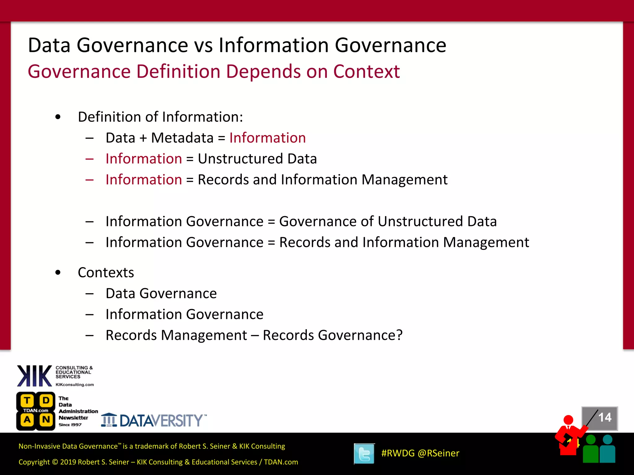 14
14
Copyright © 2019 Robert S. Seiner – KIK Consulting & Educational Services / TDAN.com
Non-Invasive Data Governance™ is a trademark of Robert S. Seiner & KIK Consulting
#RWDG @RSeiner
• Definition of Information:
– Data + Metadata = Information
– Information = Unstructured Data
– Information = Records and Information Management
– Information Governance = Governance of Unstructured Data
– Information Governance = Records and Information Management
• Contexts
– Data Governance
– Information Governance
– Records Management – Records Governance?
Data Governance vs Information Governance
Governance Definition Depends on Context
 