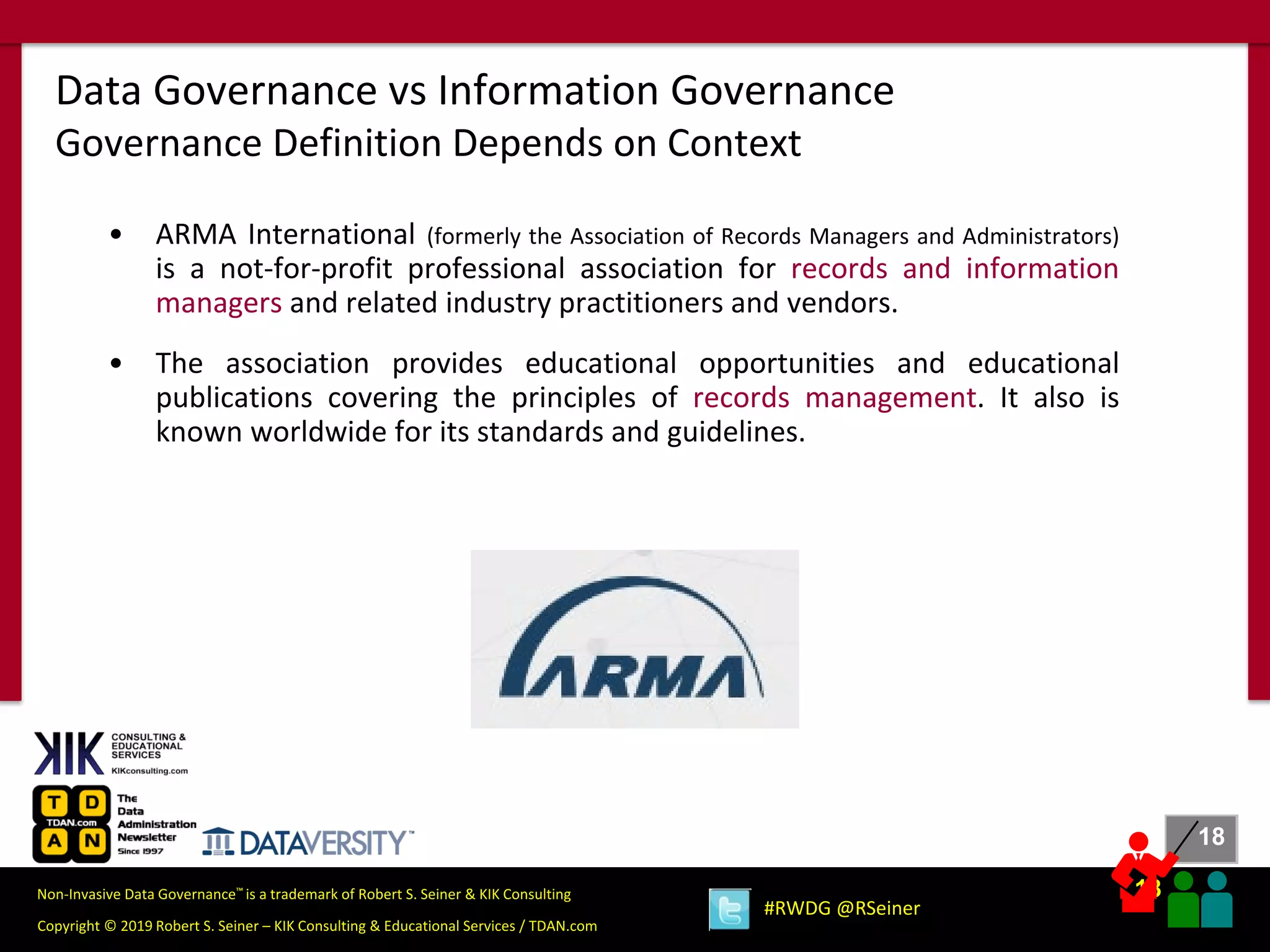 18
18
Copyright © 2019 Robert S. Seiner – KIK Consulting & Educational Services / TDAN.com
Non-Invasive Data Governance™ is a trademark of Robert S. Seiner & KIK Consulting
#RWDG @RSeiner
• ARMA International (formerly the Association of Records Managers and Administrators)
is a not-for-profit professional association for records and information
managers and related industry practitioners and vendors.
• The association provides educational opportunities and educational
publications covering the principles of records management. It also is
known worldwide for its standards and guidelines.
Data Governance vs Information Governance
Governance Definition Depends on Context
 