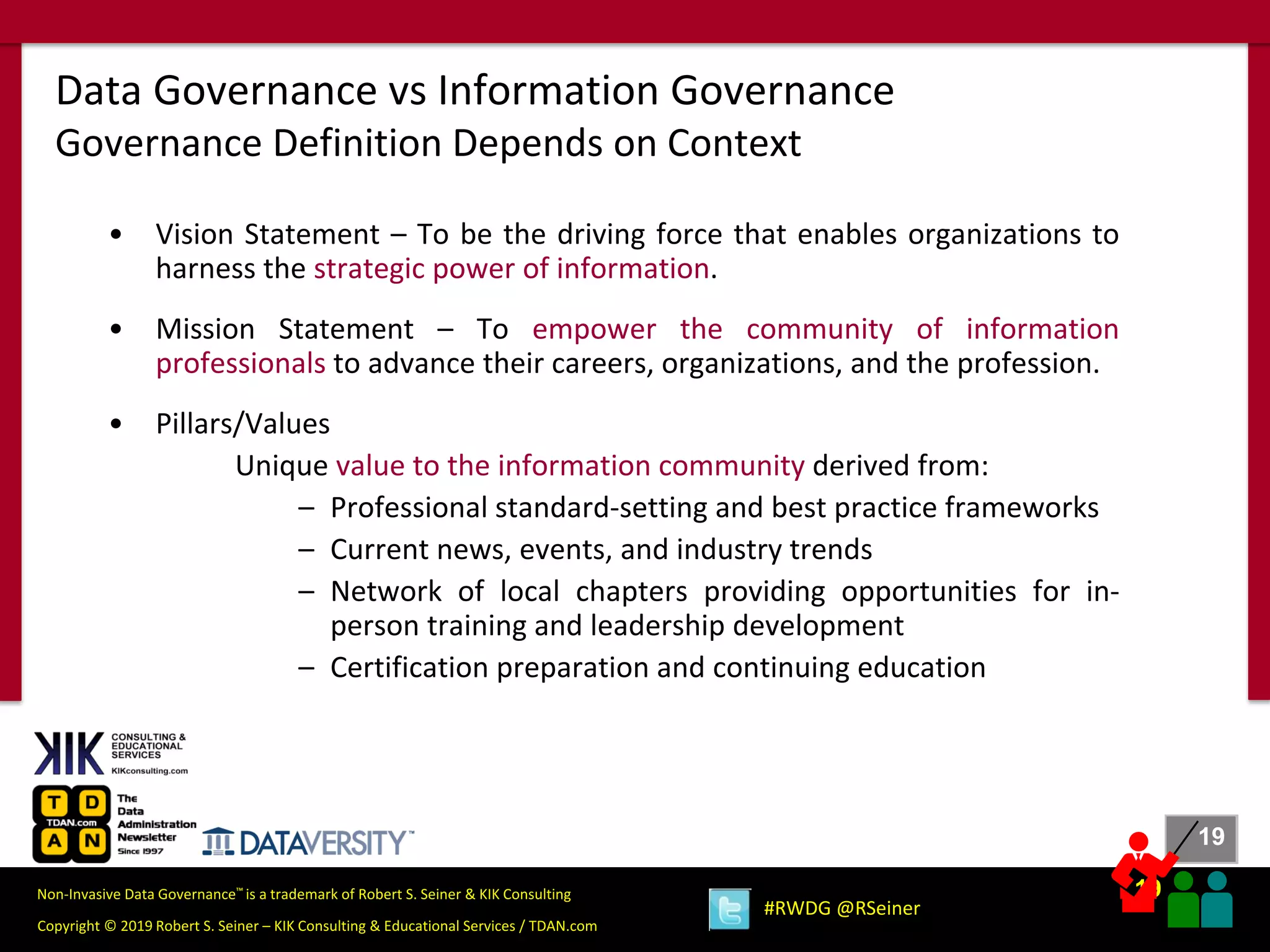 19
19
Copyright © 2019 Robert S. Seiner – KIK Consulting & Educational Services / TDAN.com
Non-Invasive Data Governance™ is a trademark of Robert S. Seiner & KIK Consulting
#RWDG @RSeiner
• Vision Statement – To be the driving force that enables organizations to
harness the strategic power of information.
• Mission Statement – To empower the community of information
professionals to advance their careers, organizations, and the profession.
• Pillars/Values
Unique value to the information community derived from:
– Professional standard-setting and best practice frameworks
– Current news, events, and industry trends
– Network of local chapters providing opportunities for in-
person training and leadership development
– Certification preparation and continuing education
Data Governance vs Information Governance
Governance Definition Depends on Context
 
