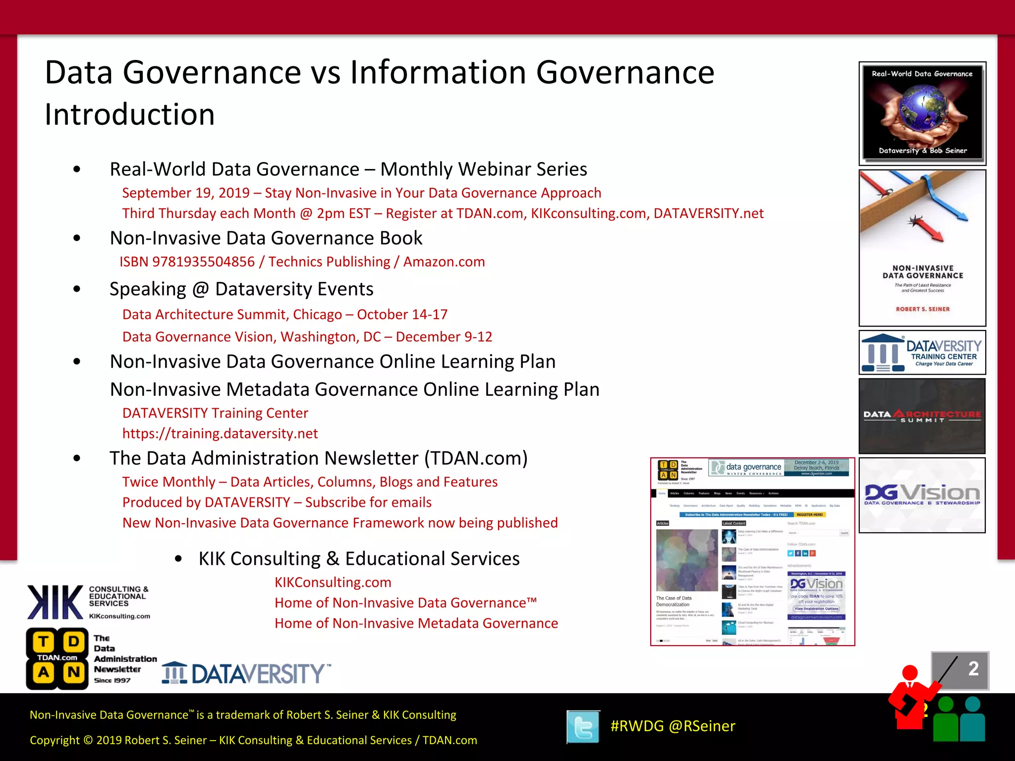 2
2
Copyright © 2019 Robert S. Seiner – KIK Consulting & Educational Services / TDAN.com
Non-Invasive Data Governance™ is a trademark of Robert S. Seiner & KIK Consulting
#RWDG @RSeiner
Data Governance vs Information Governance
Introduction
• Real-World Data Governance – Monthly Webinar Series
September 19, 2019 – Stay Non-Invasive in Your Data Governance Approach
Third Thursday each Month @ 2pm EST – Register at TDAN.com, KIKconsulting.com, DATAVERSITY.net
• Non-Invasive Data Governance Book
ISBN 9781935504856 / Technics Publishing / Amazon.com
• Speaking @ Dataversity Events
Data Architecture Summit, Chicago – October 14-17
Data Governance Vision, Washington, DC – December 9-12
• Non-Invasive Data Governance Online Learning Plan
Non-Invasive Metadata Governance Online Learning Plan
DATAVERSITY Training Center
https://training.dataversity.net
• The Data Administration Newsletter (TDAN.com)
Twice Monthly – Data Articles, Columns, Blogs and Features
Produced by DATAVERSITY – Subscribe for emails
New Non-Invasive Data Governance Framework now being published
• KIK Consulting & Educational Services
KIKConsulting.com
Home of Non-Invasive Data Governance™
Home of Non-Invasive Metadata Governance
 