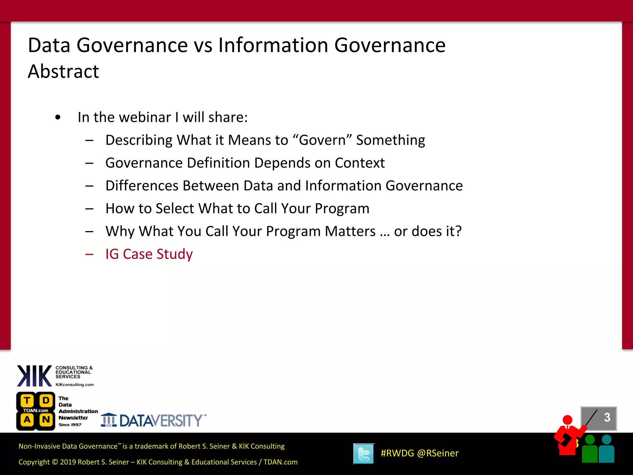 3
3
Copyright © 2019 Robert S. Seiner – KIK Consulting & Educational Services / TDAN.com
Non-Invasive Data Governance™ is a trademark of Robert S. Seiner & KIK Consulting
#RWDG @RSeiner
• In the webinar I will share:
– Describing What it Means to “Govern” Something
– Governance Definition Depends on Context
– Differences Between Data and Information Governance
– How to Select What to Call Your Program
– Why What You Call Your Program Matters … or does it?
– IG Case Study
Data Governance vs Information Governance
Abstract
 