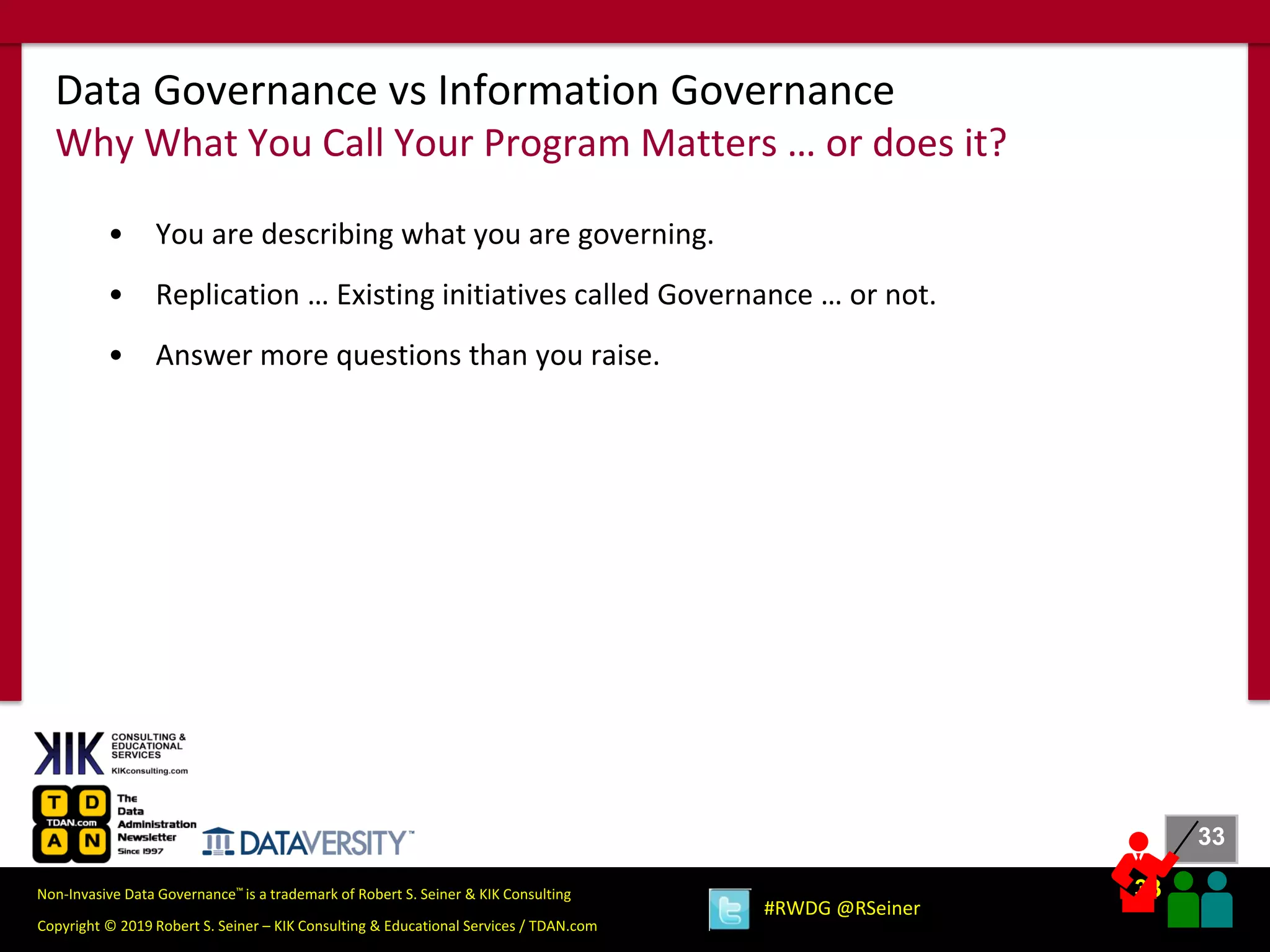 33
33
Copyright © 2019 Robert S. Seiner – KIK Consulting & Educational Services / TDAN.com
Non-Invasive Data Governance™ is a trademark of Robert S. Seiner & KIK Consulting
#RWDG @RSeiner
• You are describing what you are governing.
• Replication … Existing initiatives called Governance … or not.
• Answer more questions than you raise.
Data Governance vs Information Governance
Why What You Call Your Program Matters … or does it?
 