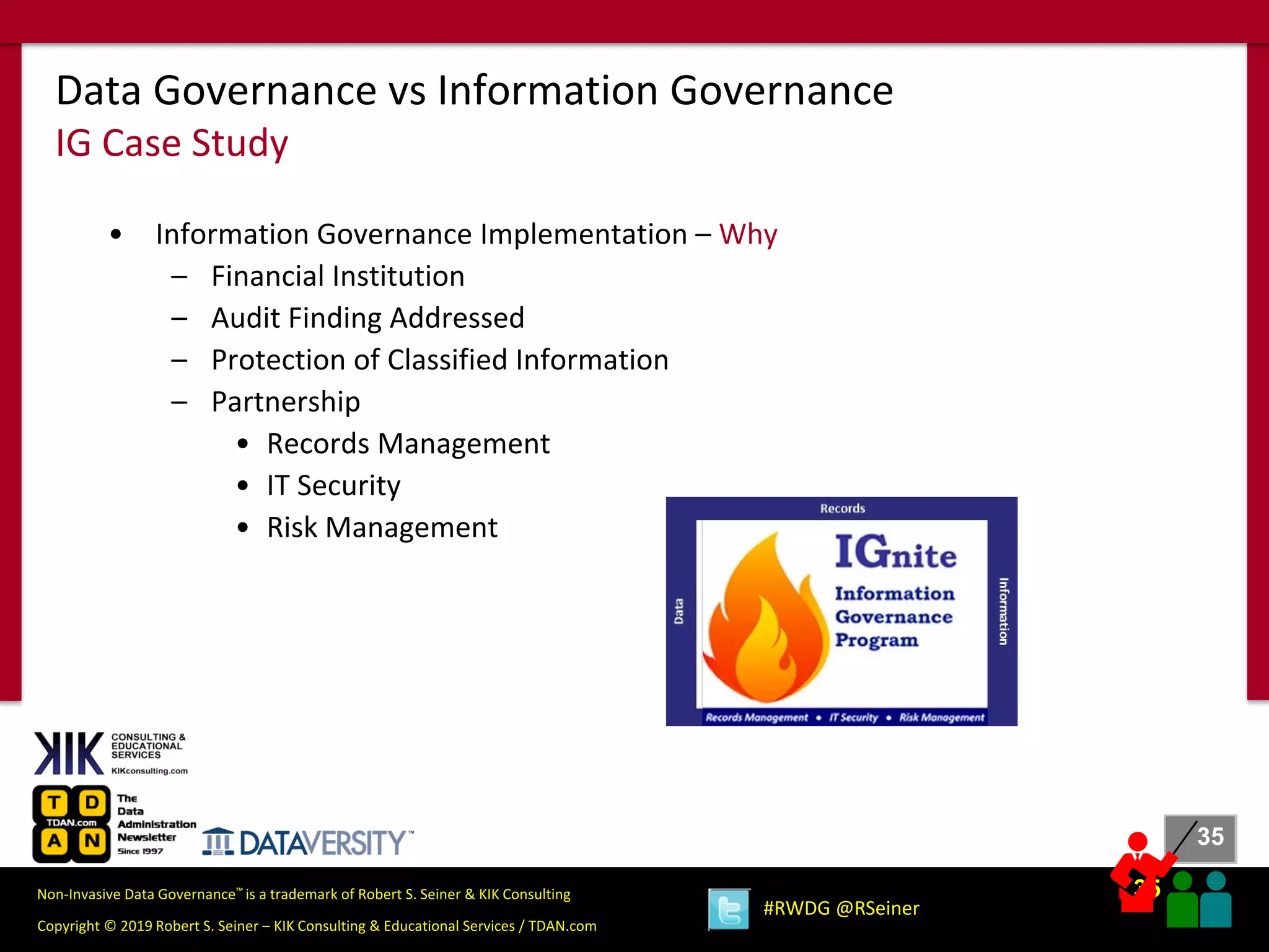 35
35
Copyright © 2019 Robert S. Seiner – KIK Consulting & Educational Services / TDAN.com
Non-Invasive Data Governance™ is a trademark of Robert S. Seiner & KIK Consulting
#RWDG @RSeiner
• Information Governance Implementation – Why
– Financial Institution
– Audit Finding Addressed
– Protection of Classified Information
– Partnership
• Records Management
• IT Security
• Risk Management
Data Governance vs Information Governance
IG Case Study
 