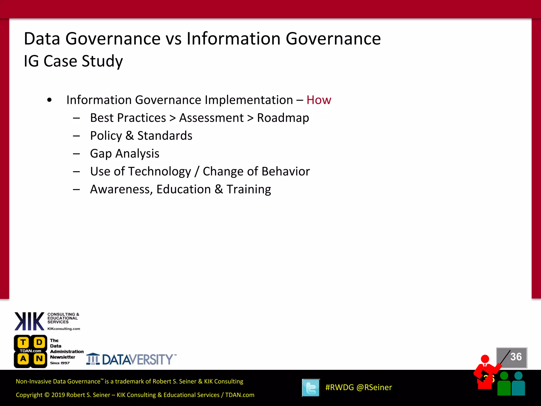 36
36
Copyright © 2019 Robert S. Seiner – KIK Consulting & Educational Services / TDAN.com
Non-Invasive Data Governance™ is a trademark of Robert S. Seiner & KIK Consulting
#RWDG @RSeiner
• Information Governance Implementation – How
– Best Practices > Assessment > Roadmap
– Policy & Standards
– Gap Analysis
– Use of Technology / Change of Behavior
– Awareness, Education & Training
Data Governance vs Information Governance
IG Case Study
 