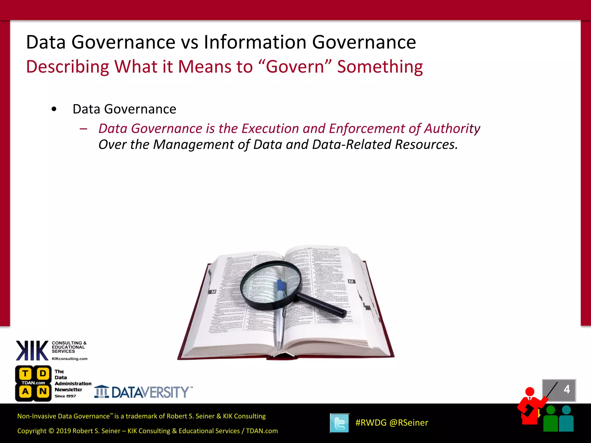 4
4
Copyright © 2019 Robert S. Seiner – KIK Consulting & Educational Services / TDAN.com
Non-Invasive Data Governance™ is a trademark of Robert S. Seiner & KIK Consulting
#RWDG @RSeiner
• Data Governance
– Data Governance is the Execution and Enforcement of Authority
Over the Management of Data and Data-Related Resources.
Data Governance vs Information Governance
Describing What it Means to “Govern” Something
 