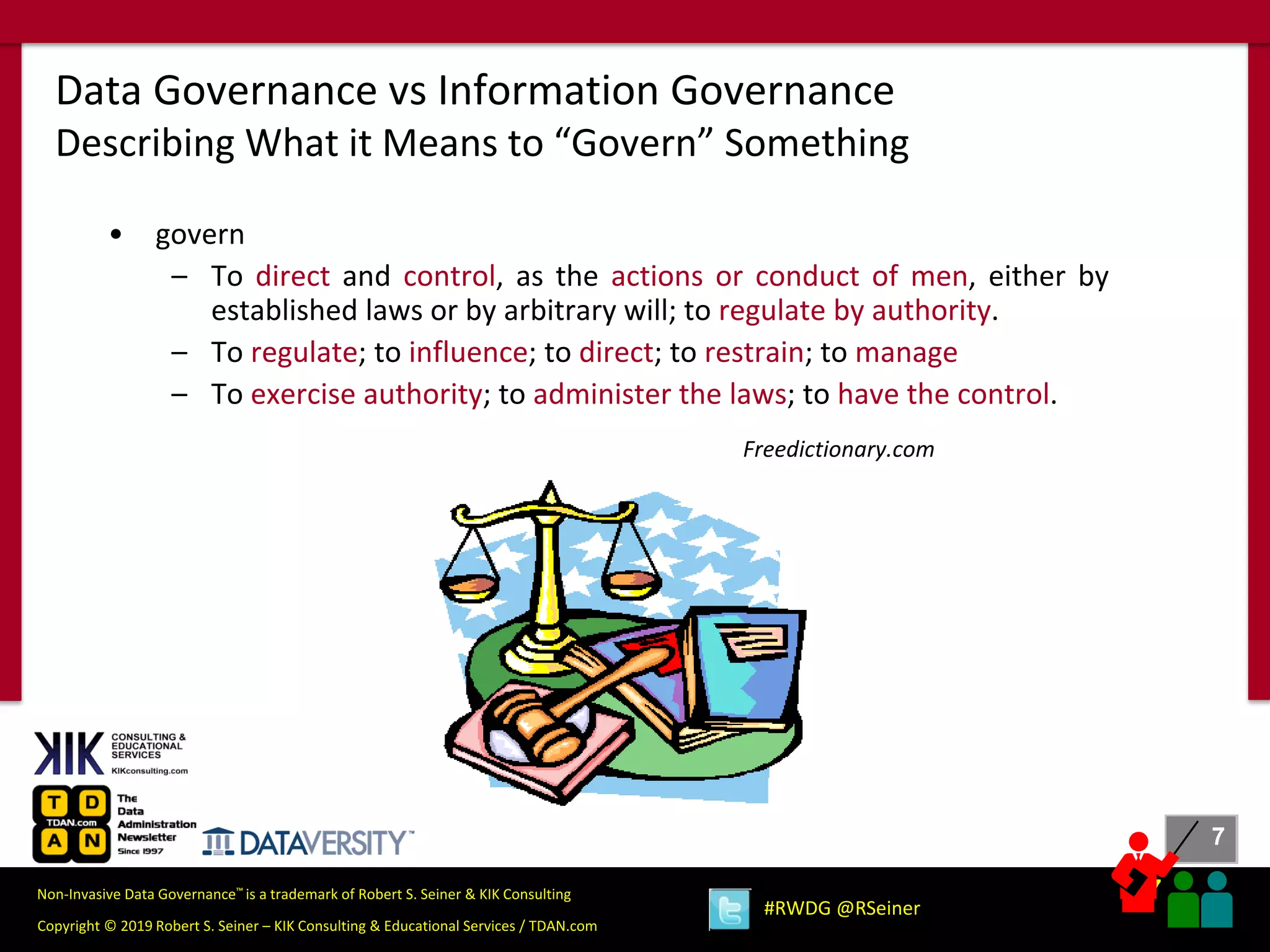 7
7
Copyright © 2019 Robert S. Seiner – KIK Consulting & Educational Services / TDAN.com
Non-Invasive Data Governance™ is a trademark of Robert S. Seiner & KIK Consulting
#RWDG @RSeiner
• govern
– To direct and control, as the actions or conduct of men, either by
established laws or by arbitrary will; to regulate by authority.
– To regulate; to influence; to direct; to restrain; to manage
– To exercise authority; to administer the laws; to have the control.
Freedictionary.com
Data Governance vs Information Governance
Describing What it Means to “Govern” Something
 