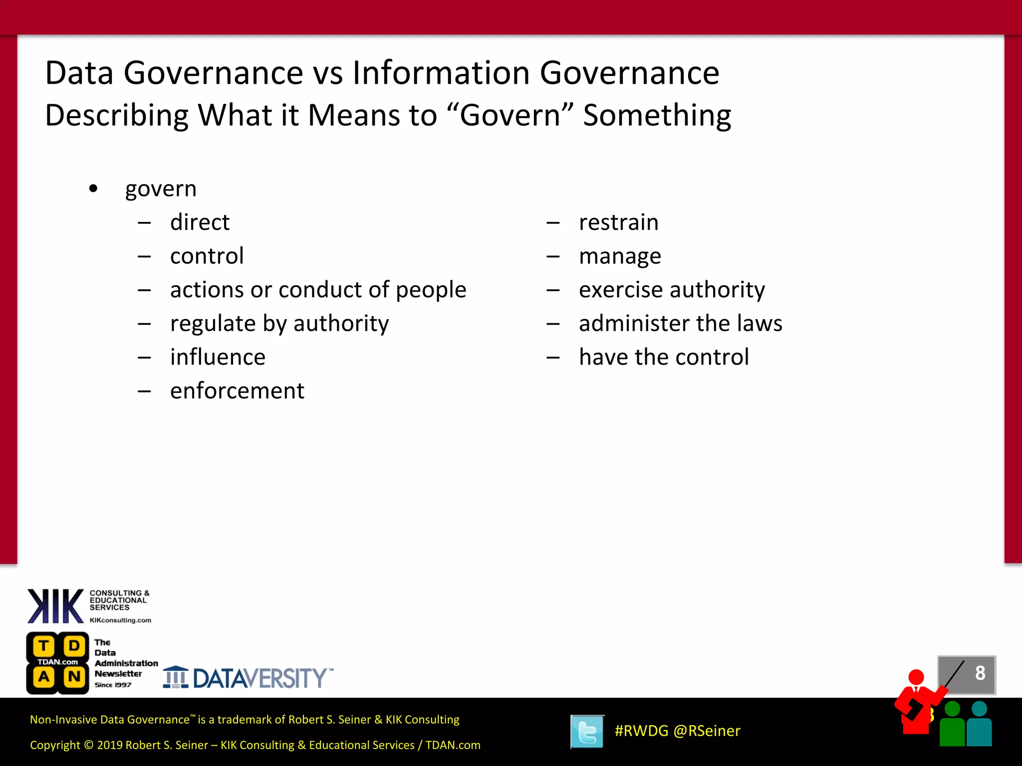 8
8
Copyright © 2019 Robert S. Seiner – KIK Consulting & Educational Services / TDAN.com
Non-Invasive Data Governance™ is a trademark of Robert S. Seiner & KIK Consulting
#RWDG @RSeiner
• govern
– direct
– control
– actions or conduct of people
– regulate by authority
– influence
– enforcement
Data Governance vs Information Governance
Describing What it Means to “Govern” Something
– restrain
– manage
– exercise authority
– administer the laws
– have the control
 
