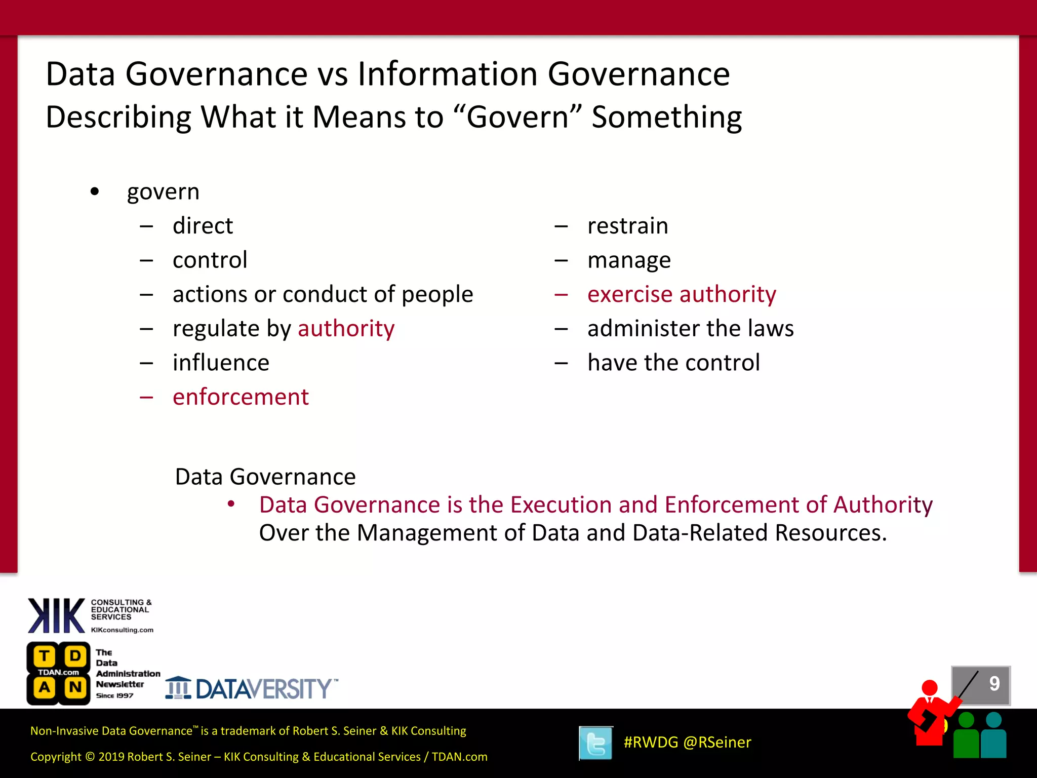 9
9
Copyright © 2019 Robert S. Seiner – KIK Consulting & Educational Services / TDAN.com
Non-Invasive Data Governance™ is a trademark of Robert S. Seiner & KIK Consulting
#RWDG @RSeiner
• govern
– direct
– control
– actions or conduct of people
– regulate by authority
– influence
– enforcement
Data Governance vs Information Governance
Describing What it Means to “Govern” Something
– restrain
– manage
– exercise authority
– administer the laws
– have the control
Data Governance
• Data Governance is the Execution and Enforcement of Authority
Over the Management of Data and Data-Related Resources.
 