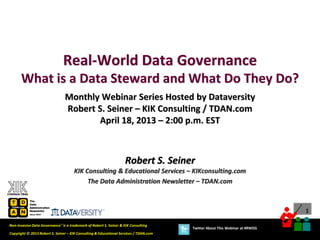 1
Copyright © 2013 Robert S. Seiner – KIK Consulting & Educational Services / TDAN.com
Non-Invasive Data Governance™ is a trademark of Robert S. Seiner & KIK Consulting
Twitter About This Webinar at #RWDG
Robert S. Seiner
KIK Consulting & Educational Services – KIKconsulting.com
The Data Administration Newsletter – TDAN.com
Real-World Data Governance
What is a Data Steward and What Do They Do?
Monthly Webinar Series Hosted by Dataversity
Robert S. Seiner – KIK Consulting / TDAN.com
April 18, 2013 – 2:00 p.m. EST
 
