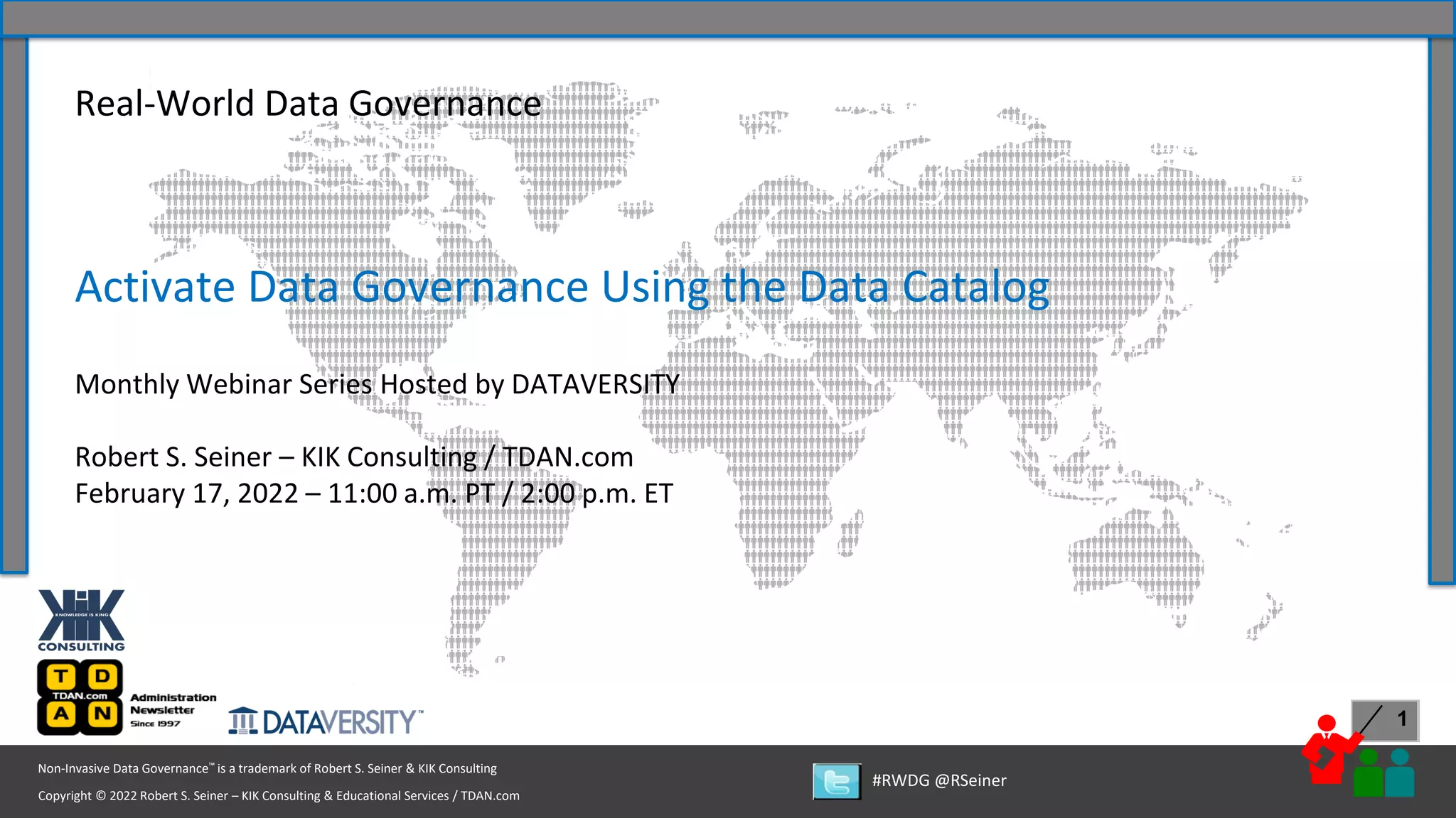 1
Copyright © 2022 Robert S. Seiner – KIK Consulting & Educational Services / TDAN.com
Non-Invasive Data Governance™ is a trademark of Robert S. Seiner & KIK Consulting
#RWDG @RSeiner
Real-World Data Governance
Activate Data Governance Using the Data Catalog
Monthly Webinar Series Hosted by DATAVERSITY
Robert S. Seiner – KIK Consulting / TDAN.com
February 17, 2022 – 11:00 a.m. PT / 2:00 p.m. ET
 