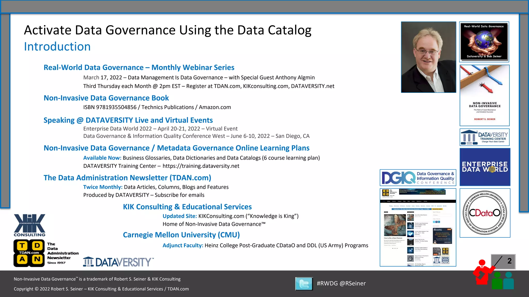 Copyright © 2022 Robert S. Seiner – KIK Consulting & Educational Services / TDAN.com
Non-Invasive Data Governance™ is a trademark of Robert S. Seiner & KIK Consulting
#RWDG @RSeiner
2
Activate Data Governance Using the Data Catalog
Introduction
Real-World Data Governance – Monthly Webinar Series
March 17, 2022 – Data Management Is Data Governance – with Special Guest Anthony Algmin
Third Thursday each Month @ 2pm EST – Register at TDAN.com, KIKconsulting.com, DATAVERSITY.net
Non-Invasive Data Governance Book
ISBN 9781935504856 / Technics Publications / Amazon.com
Speaking @ DATAVERSITY Live and Virtual Events
Enterprise Data World 2022 – April 20-21, 2022 – Virtual Event
Data Governance & Information Quality Conference West – June 6-10, 2022 – San Diego, CA
Non-Invasive Data Governance / Metadata Governance Online Learning Plans
Available Now: Business Glossaries, Data Dictionaries and Data Catalogs (6 course learning plan)
DATAVERSITY Training Center – https://training.dataversity.net
The Data Administration Newsletter (TDAN.com)
Twice Monthly: Data Articles, Columns, Blogs and Features
Produced by DATAVERSITY – Subscribe for emails
KIK Consulting & Educational Services
Updated Site: KIKConsulting.com (“Knowledge is King”)
Home of Non-Invasive Data Governance™
Carnegie Mellon University (CMU)
Adjunct Faculty: Heinz College Post-Graduate CDataO and DDL (US Army) Programs
 