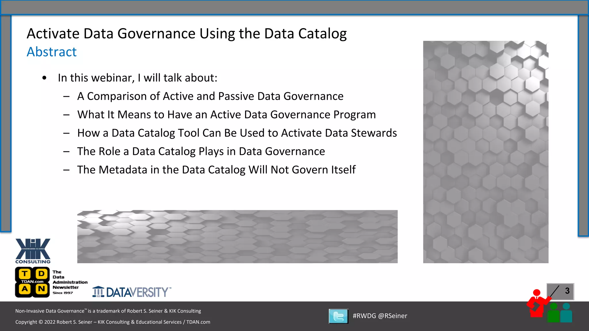 Copyright © 2022 Robert S. Seiner – KIK Consulting & Educational Services / TDAN.com
Non-Invasive Data Governance™ is a trademark of Robert S. Seiner & KIK Consulting
#RWDG @RSeiner
3
• In this webinar, I will talk about:
– A Comparison of Active and Passive Data Governance
– What It Means to Have an Active Data Governance Program
– How a Data Catalog Tool Can Be Used to Activate Data Stewards
– The Role a Data Catalog Plays in Data Governance
– The Metadata in the Data Catalog Will Not Govern Itself
Activate Data Governance Using the Data Catalog
Abstract
 