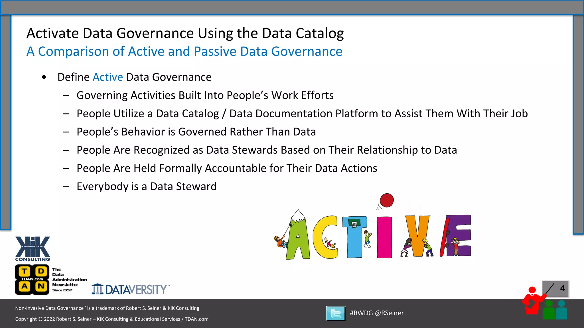 Copyright © 2022 Robert S. Seiner – KIK Consulting & Educational Services / TDAN.com
Non-Invasive Data Governance™ is a trademark of Robert S. Seiner & KIK Consulting
#RWDG @RSeiner
4
• Define Active Data Governance
– Governing Activities Built Into People’s Work Efforts
– People Utilize a Data Catalog / Data Documentation Platform to Assist Them With Their Job
– People’s Behavior is Governed Rather Than Data
– People Are Recognized as Data Stewards Based on Their Relationship to Data
– People Are Held Formally Accountable for Their Data Actions
– Everybody is a Data Steward
Activate Data Governance Using the Data Catalog
A Comparison of Active and Passive Data Governance
 