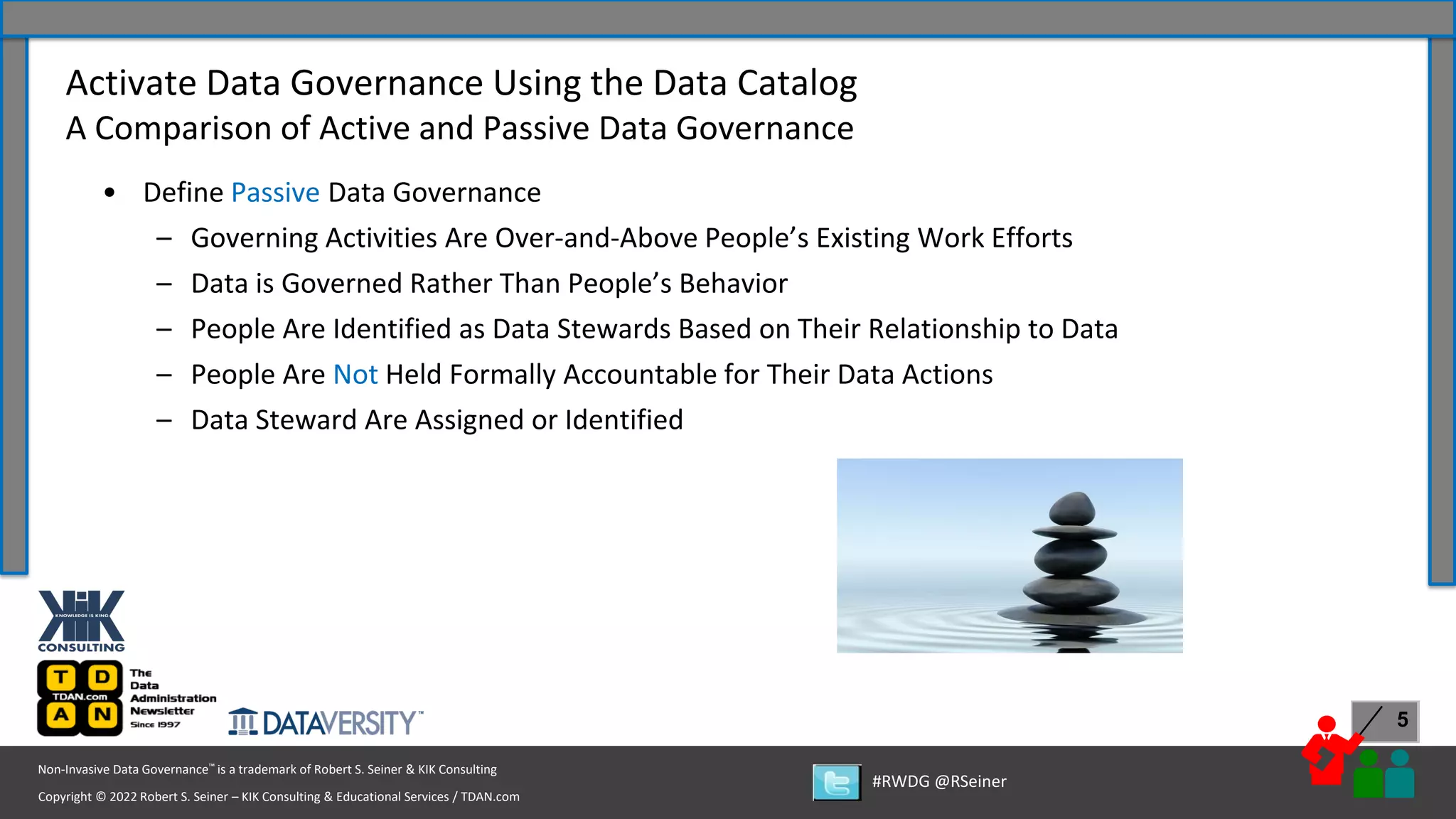 Copyright © 2022 Robert S. Seiner – KIK Consulting & Educational Services / TDAN.com
Non-Invasive Data Governance™ is a trademark of Robert S. Seiner & KIK Consulting
#RWDG @RSeiner
5
• Define Passive Data Governance
– Governing Activities Are Over-and-Above People’s Existing Work Efforts
– Data is Governed Rather Than People’s Behavior
– People Are Identified as Data Stewards Based on Their Relationship to Data
– People Are Not Held Formally Accountable for Their Data Actions
– Data Steward Are Assigned or Identified
Activate Data Governance Using the Data Catalog
A Comparison of Active and Passive Data Governance
 