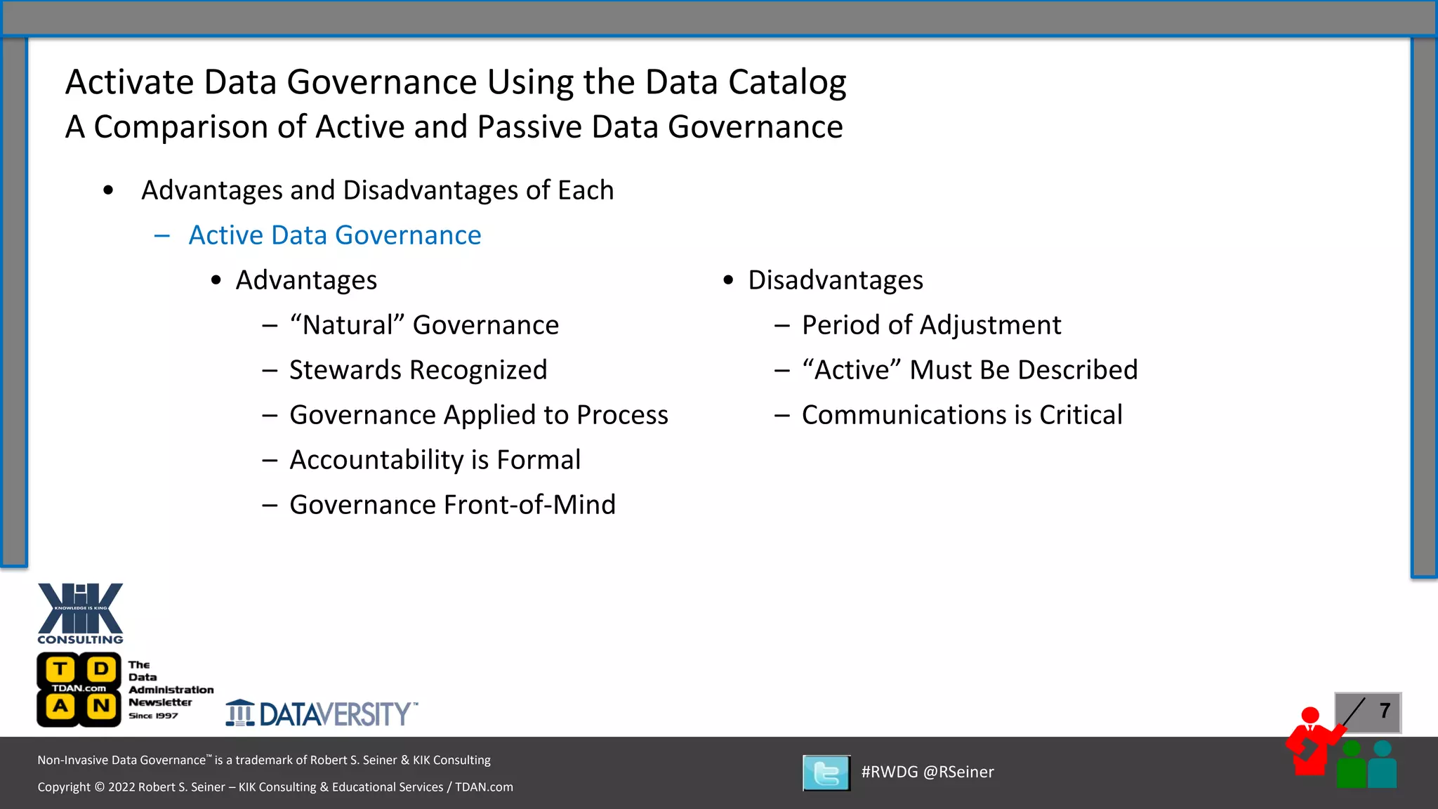 Copyright © 2022 Robert S. Seiner – KIK Consulting & Educational Services / TDAN.com
Non-Invasive Data Governance™ is a trademark of Robert S. Seiner & KIK Consulting
#RWDG @RSeiner
7
• Advantages and Disadvantages of Each
– Active Data Governance
• Advantages
– “Natural” Governance
– Stewards Recognized
– Governance Applied to Process
– Accountability is Formal
– Governance Front-of-Mind
Activate Data Governance Using the Data Catalog
A Comparison of Active and Passive Data Governance
• Disadvantages
– Period of Adjustment
– “Active” Must Be Described
– Communications is Critical
 