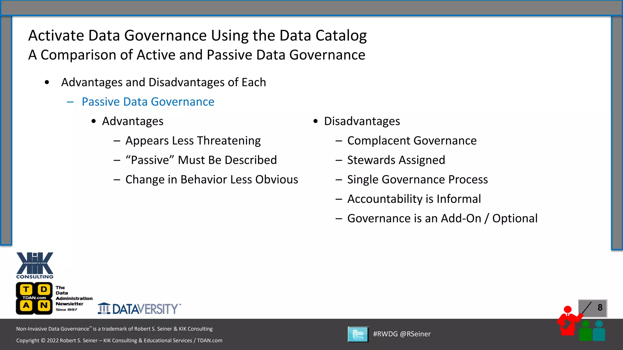 Copyright © 2022 Robert S. Seiner – KIK Consulting & Educational Services / TDAN.com
Non-Invasive Data Governance™ is a trademark of Robert S. Seiner & KIK Consulting
#RWDG @RSeiner
8
• Advantages and Disadvantages of Each
– Passive Data Governance
• Advantages
– Appears Less Threatening
– “Passive” Must Be Described
– Change in Behavior Less Obvious
Activate Data Governance Using the Data Catalog
A Comparison of Active and Passive Data Governance
• Disadvantages
– Complacent Governance
– Stewards Assigned
– Single Governance Process
– Accountability is Informal
– Governance is an Add-On / Optional
 