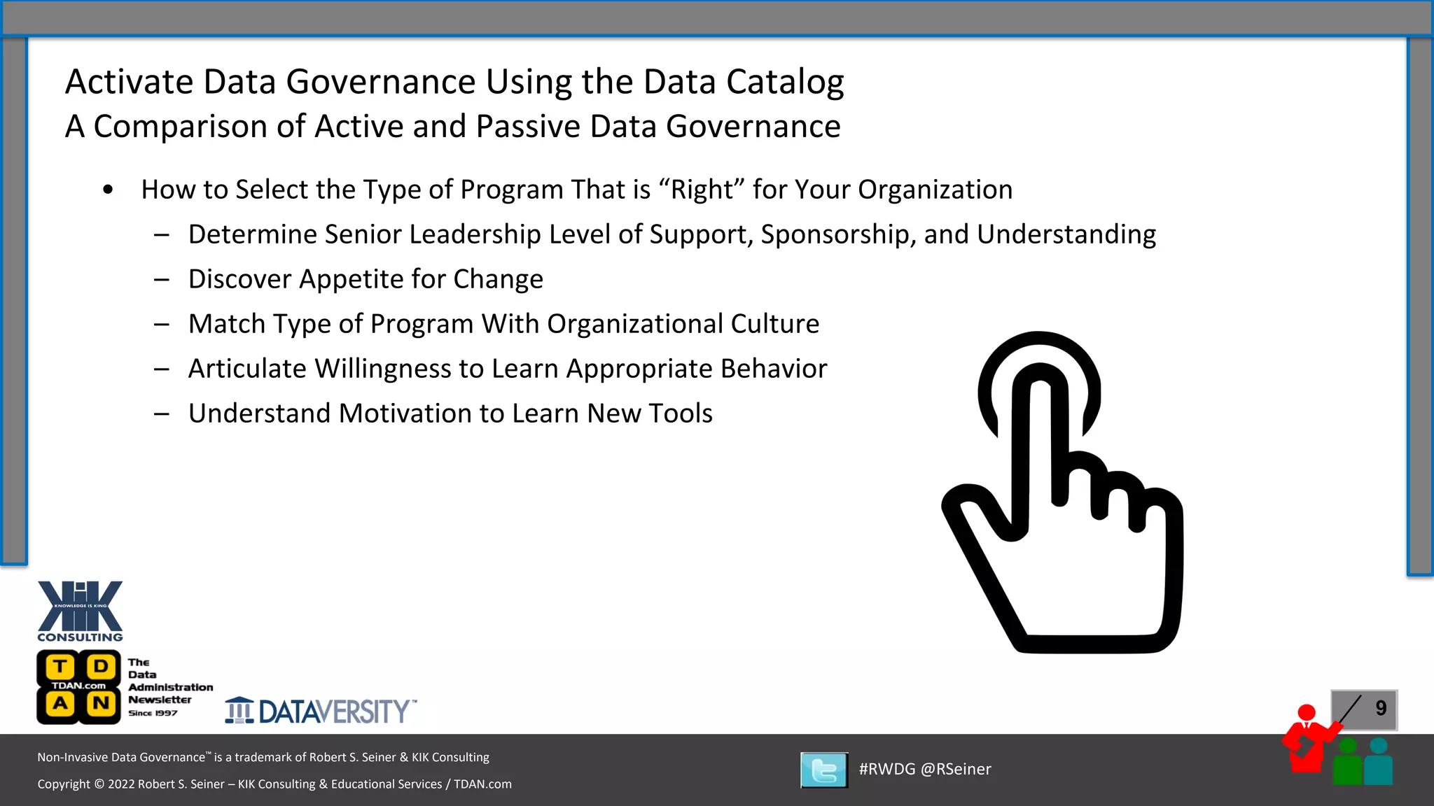 Copyright © 2022 Robert S. Seiner – KIK Consulting & Educational Services / TDAN.com
Non-Invasive Data Governance™ is a trademark of Robert S. Seiner & KIK Consulting
#RWDG @RSeiner
9
• How to Select the Type of Program That is “Right” for Your Organization
– Determine Senior Leadership Level of Support, Sponsorship, and Understanding
– Discover Appetite for Change
– Match Type of Program With Organizational Culture
– Articulate Willingness to Learn Appropriate Behavior
– Understand Motivation to Learn New Tools
Activate Data Governance Using the Data Catalog
A Comparison of Active and Passive Data Governance
 