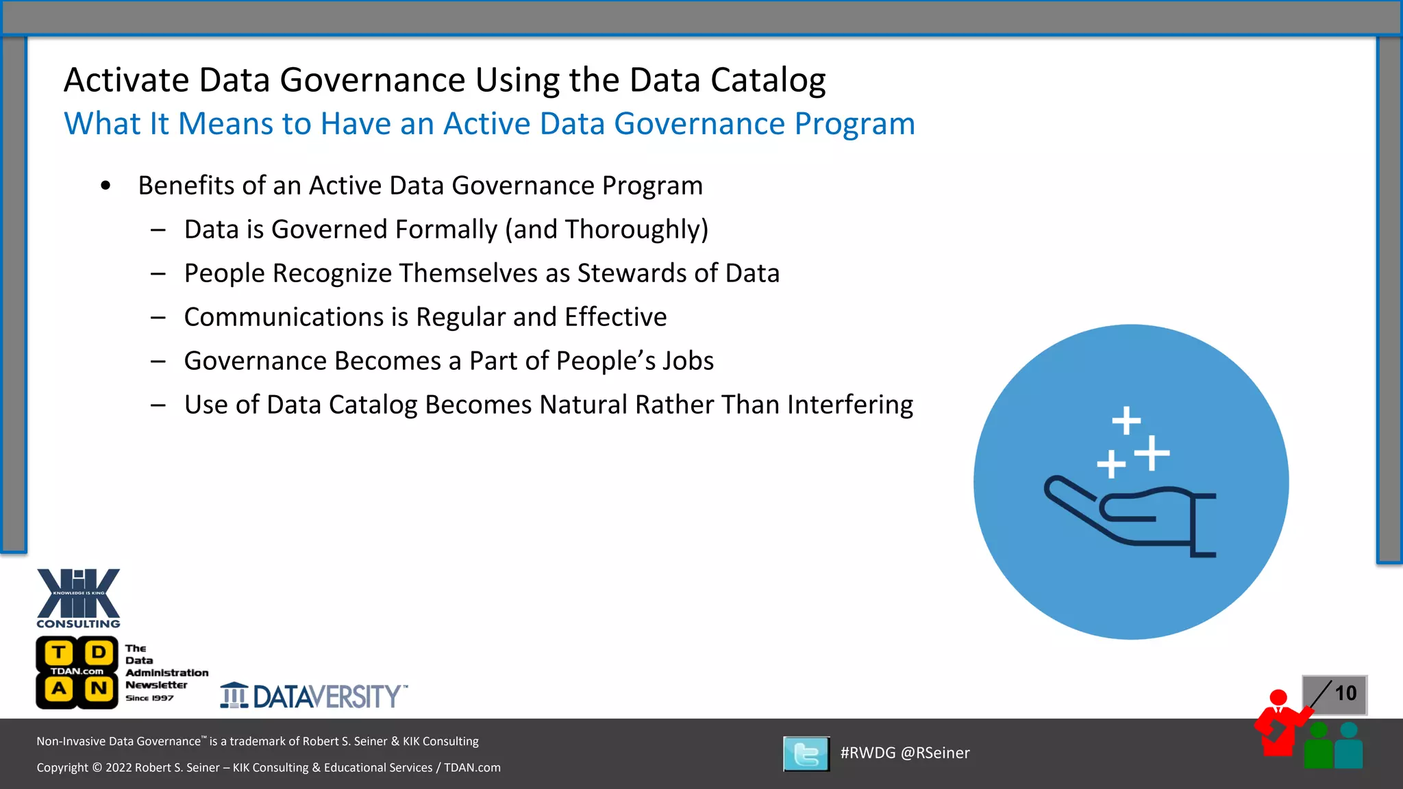 Copyright © 2022 Robert S. Seiner – KIK Consulting & Educational Services / TDAN.com
Non-Invasive Data Governance™ is a trademark of Robert S. Seiner & KIK Consulting
#RWDG @RSeiner
10
• Benefits of an Active Data Governance Program
– Data is Governed Formally (and Thoroughly)
– People Recognize Themselves as Stewards of Data
– Communications is Regular and Effective
– Governance Becomes a Part of People’s Jobs
– Use of Data Catalog Becomes Natural Rather Than Interfering
Activate Data Governance Using the Data Catalog
What It Means to Have an Active Data Governance Program
 