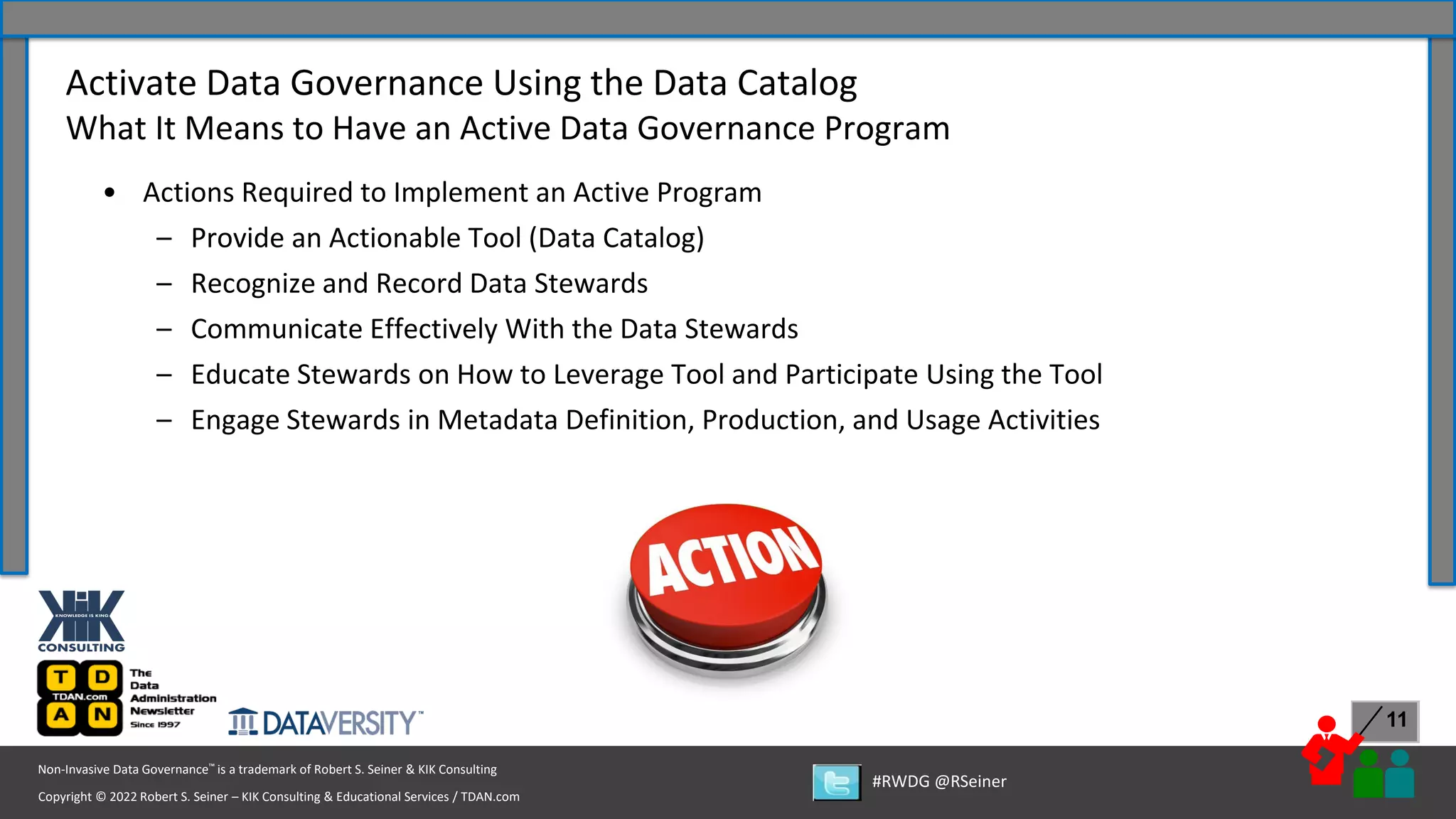 Copyright © 2022 Robert S. Seiner – KIK Consulting & Educational Services / TDAN.com
Non-Invasive Data Governance™ is a trademark of Robert S. Seiner & KIK Consulting
#RWDG @RSeiner
11
• Actions Required to Implement an Active Program
– Provide an Actionable Tool (Data Catalog)
– Recognize and Record Data Stewards
– Communicate Effectively With the Data Stewards
– Educate Stewards on How to Leverage Tool and Participate Using the Tool
– Engage Stewards in Metadata Definition, Production, and Usage Activities
Activate Data Governance Using the Data Catalog
What It Means to Have an Active Data Governance Program
 