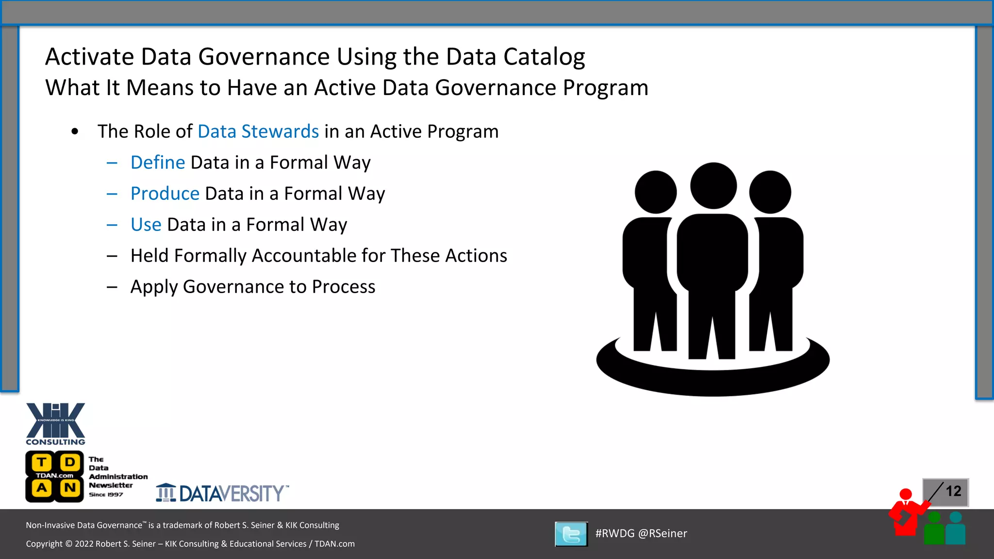 Copyright © 2022 Robert S. Seiner – KIK Consulting & Educational Services / TDAN.com
Non-Invasive Data Governance™ is a trademark of Robert S. Seiner & KIK Consulting
#RWDG @RSeiner
12
• The Role of Data Stewards in an Active Program
– Define Data in a Formal Way
– Produce Data in a Formal Way
– Use Data in a Formal Way
– Held Formally Accountable for These Actions
– Apply Governance to Process
Activate Data Governance Using the Data Catalog
What It Means to Have an Active Data Governance Program
 