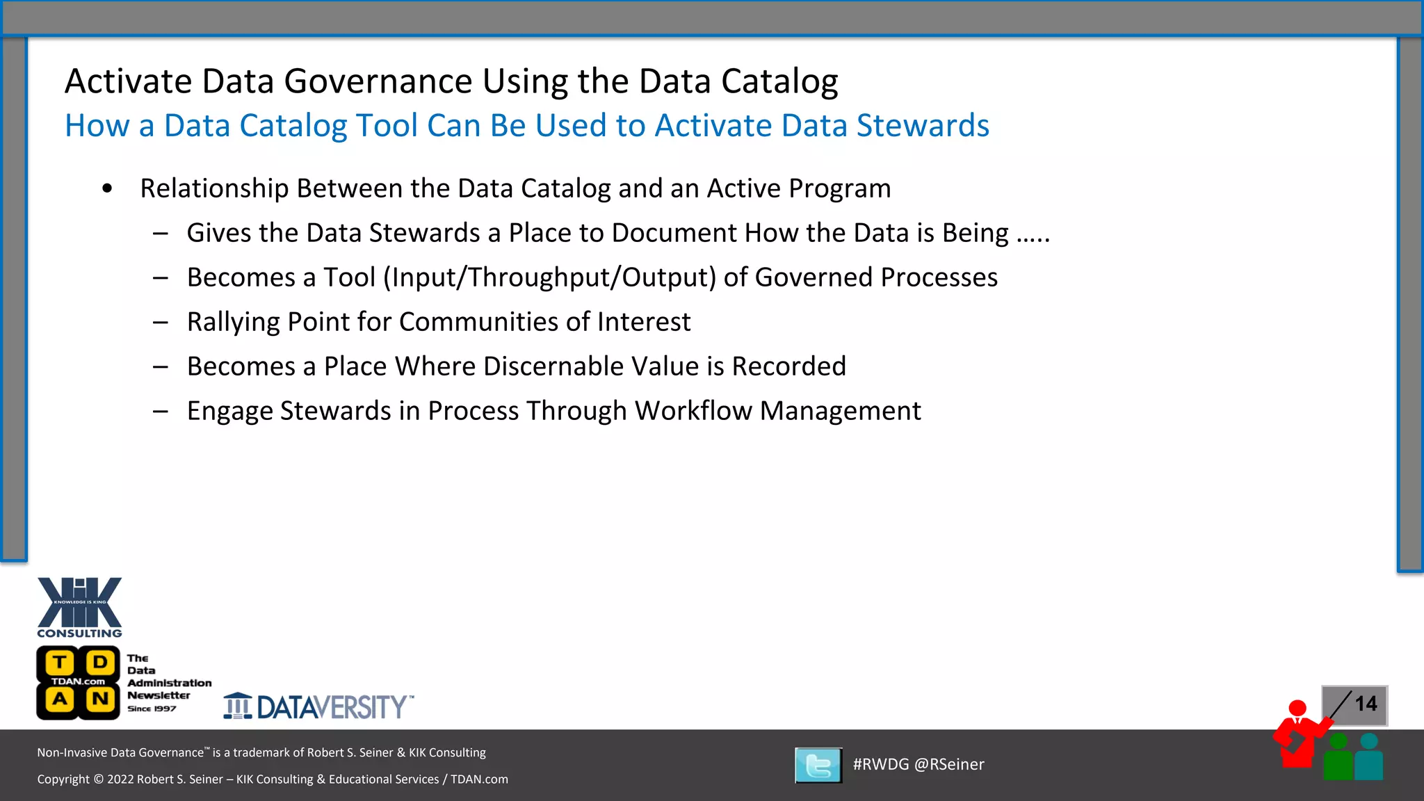 Copyright © 2022 Robert S. Seiner – KIK Consulting & Educational Services / TDAN.com
Non-Invasive Data Governance™ is a trademark of Robert S. Seiner & KIK Consulting
#RWDG @RSeiner
14
• Relationship Between the Data Catalog and an Active Program
– Gives the Data Stewards a Place to Document How the Data is Being …..
– Becomes a Tool (Input/Throughput/Output) of Governed Processes
– Rallying Point for Communities of Interest
– Becomes a Place Where Discernable Value is Recorded
– Engage Stewards in Process Through Workflow Management
Activate Data Governance Using the Data Catalog
How a Data Catalog Tool Can Be Used to Activate Data Stewards
 
