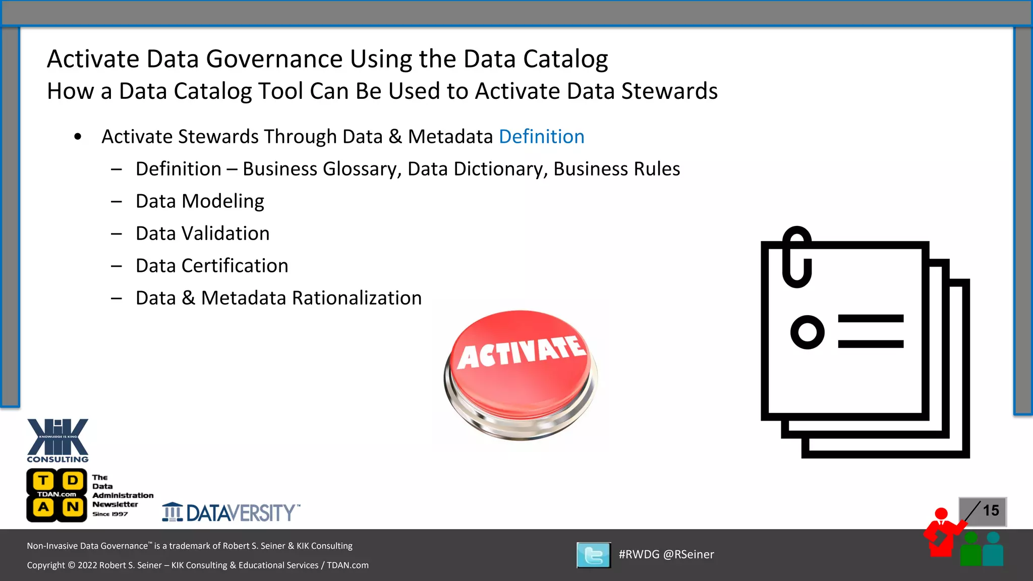 Copyright © 2022 Robert S. Seiner – KIK Consulting & Educational Services / TDAN.com
Non-Invasive Data Governance™ is a trademark of Robert S. Seiner & KIK Consulting
#RWDG @RSeiner
15
• Activate Stewards Through Data & Metadata Definition
– Definition – Business Glossary, Data Dictionary, Business Rules
– Data Modeling
– Data Validation
– Data Certification
– Data & Metadata Rationalization
Activate Data Governance Using the Data Catalog
How a Data Catalog Tool Can Be Used to Activate Data Stewards
 