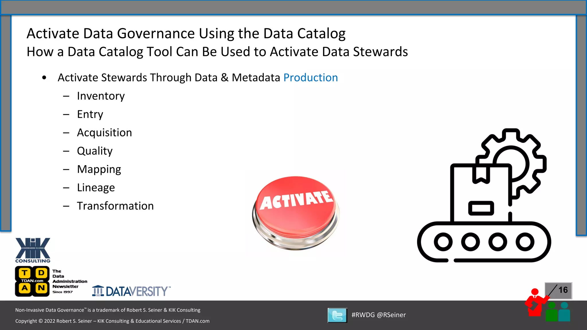 Copyright © 2022 Robert S. Seiner – KIK Consulting & Educational Services / TDAN.com
Non-Invasive Data Governance™ is a trademark of Robert S. Seiner & KIK Consulting
#RWDG @RSeiner
16
• Activate Stewards Through Data & Metadata Production
– Inventory
– Entry
– Acquisition
– Quality
– Mapping
– Lineage
– Transformation
Activate Data Governance Using the Data Catalog
How a Data Catalog Tool Can Be Used to Activate Data Stewards
 