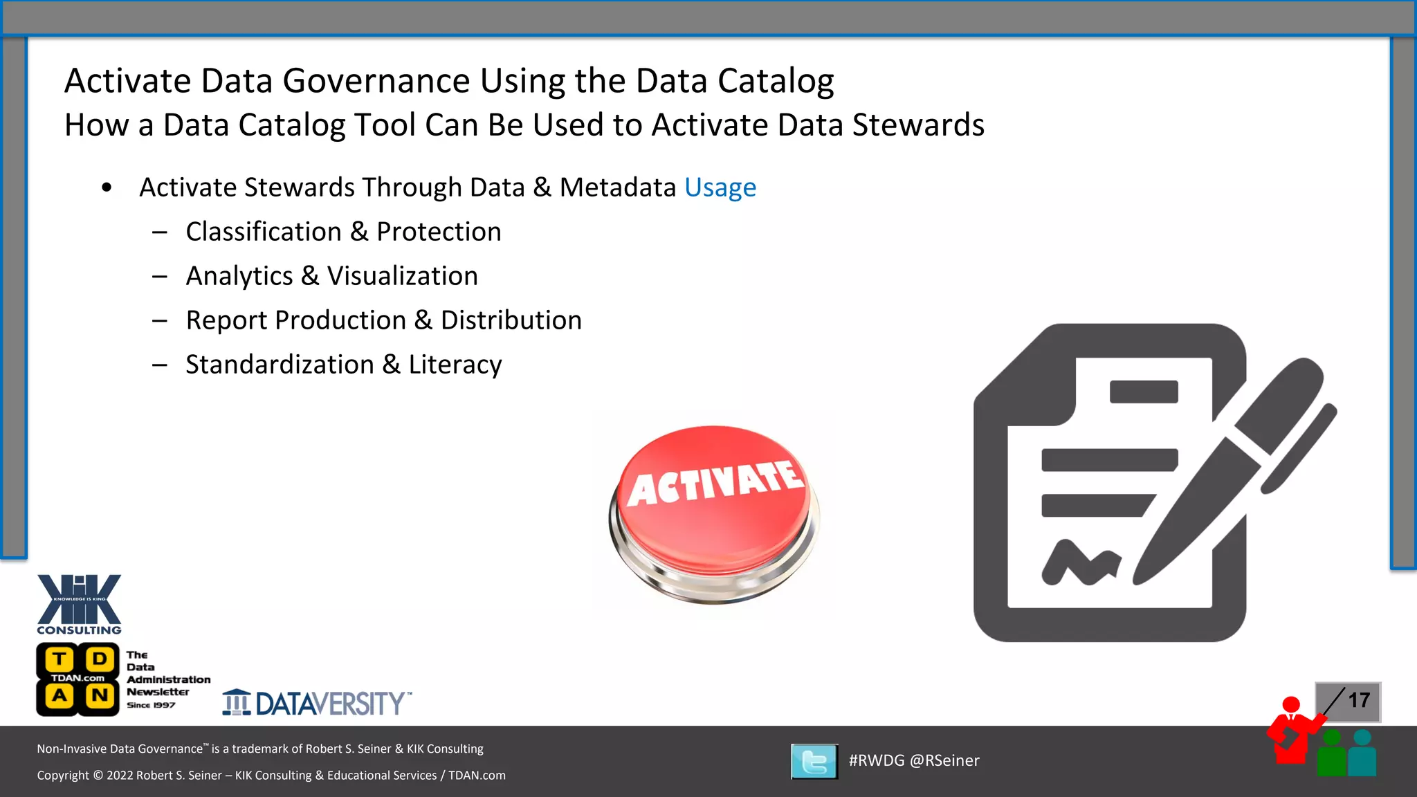 Copyright © 2022 Robert S. Seiner – KIK Consulting & Educational Services / TDAN.com
Non-Invasive Data Governance™ is a trademark of Robert S. Seiner & KIK Consulting
#RWDG @RSeiner
17
• Activate Stewards Through Data & Metadata Usage
– Classification & Protection
– Analytics & Visualization
– Report Production & Distribution
– Standardization & Literacy
Activate Data Governance Using the Data Catalog
How a Data Catalog Tool Can Be Used to Activate Data Stewards
 