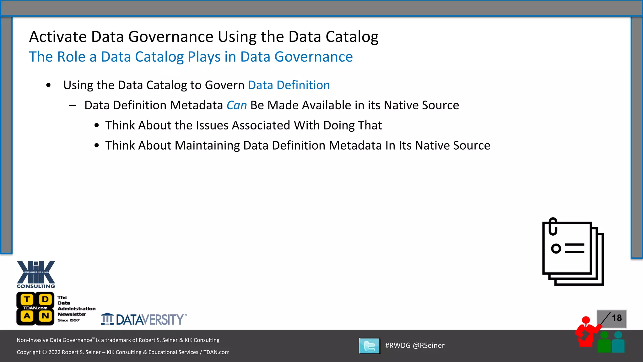 Copyright © 2022 Robert S. Seiner – KIK Consulting & Educational Services / TDAN.com
Non-Invasive Data Governance™ is a trademark of Robert S. Seiner & KIK Consulting
#RWDG @RSeiner
18
• Using the Data Catalog to Govern Data Definition
– Data Definition Metadata Can Be Made Available in its Native Source
• Think About the Issues Associated With Doing That
• Think About Maintaining Data Definition Metadata In Its Native Source
Activate Data Governance Using the Data Catalog
The Role a Data Catalog Plays in Data Governance
 