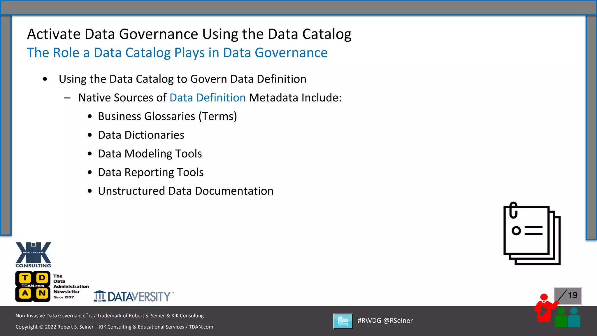 Copyright © 2022 Robert S. Seiner – KIK Consulting & Educational Services / TDAN.com
Non-Invasive Data Governance™ is a trademark of Robert S. Seiner & KIK Consulting
#RWDG @RSeiner
19
• Using the Data Catalog to Govern Data Definition
– Native Sources of Data Definition Metadata Include:
• Business Glossaries (Terms)
• Data Dictionaries
• Data Modeling Tools
• Data Reporting Tools
• Unstructured Data Documentation
Activate Data Governance Using the Data Catalog
The Role a Data Catalog Plays in Data Governance
 