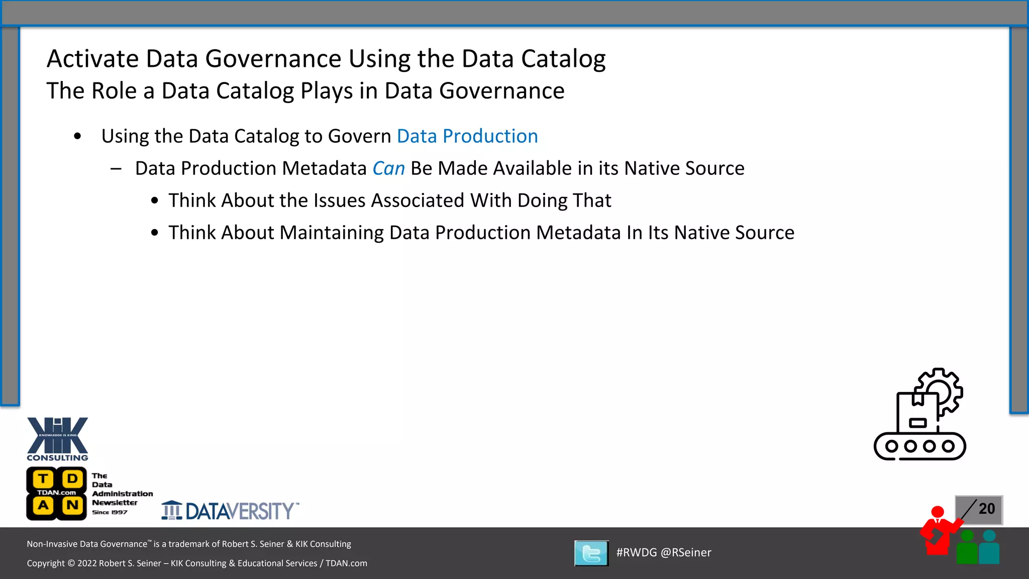 Copyright © 2022 Robert S. Seiner – KIK Consulting & Educational Services / TDAN.com
Non-Invasive Data Governance™ is a trademark of Robert S. Seiner & KIK Consulting
#RWDG @RSeiner
20
• Using the Data Catalog to Govern Data Production
– Data Production Metadata Can Be Made Available in its Native Source
• Think About the Issues Associated With Doing That
• Think About Maintaining Data Production Metadata In Its Native Source
Activate Data Governance Using the Data Catalog
The Role a Data Catalog Plays in Data Governance
 