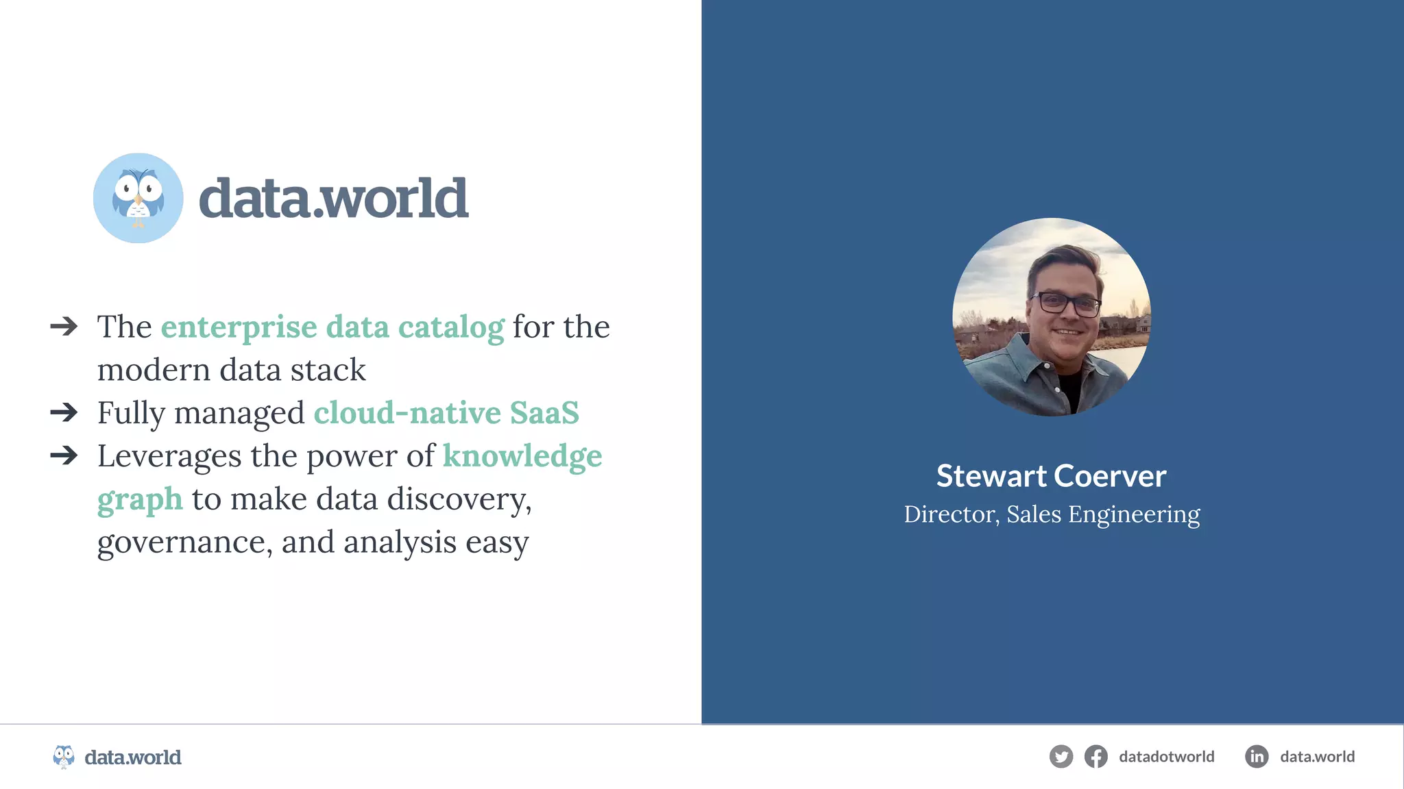 CONFIDENTIAL
➔ The enterprise data catalog for the
modern data stack
➔ Fully managed cloud-native SaaS
➔ Leverages the power of knowledge
graph to make data discovery,
governance, and analysis easy
Stewart Coerver
Director, Sales Engineering
datadotworld data.world
 