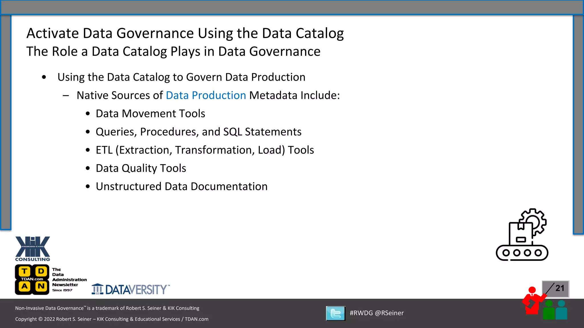 Copyright © 2022 Robert S. Seiner – KIK Consulting & Educational Services / TDAN.com
Non-Invasive Data Governance™ is a trademark of Robert S. Seiner & KIK Consulting
#RWDG @RSeiner
21
• Using the Data Catalog to Govern Data Production
– Native Sources of Data Production Metadata Include:
• Data Movement Tools
• Queries, Procedures, and SQL Statements
• ETL (Extraction, Transformation, Load) Tools
• Data Quality Tools
• Unstructured Data Documentation
Activate Data Governance Using the Data Catalog
The Role a Data Catalog Plays in Data Governance
 