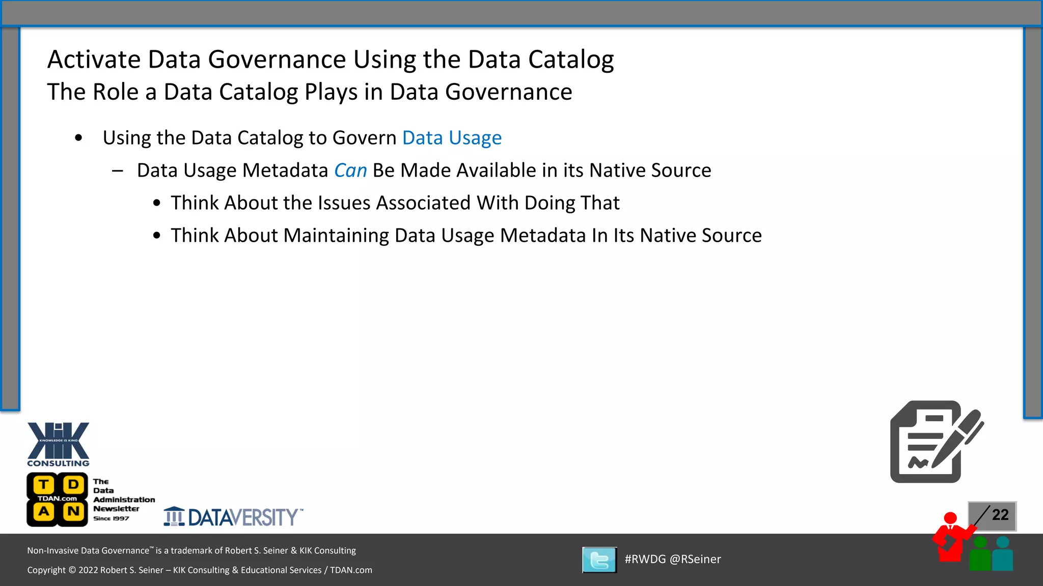 Copyright © 2022 Robert S. Seiner – KIK Consulting & Educational Services / TDAN.com
Non-Invasive Data Governance™ is a trademark of Robert S. Seiner & KIK Consulting
#RWDG @RSeiner
22
• Using the Data Catalog to Govern Data Usage
– Data Usage Metadata Can Be Made Available in its Native Source
• Think About the Issues Associated With Doing That
• Think About Maintaining Data Usage Metadata In Its Native Source
Activate Data Governance Using the Data Catalog
The Role a Data Catalog Plays in Data Governance
 
