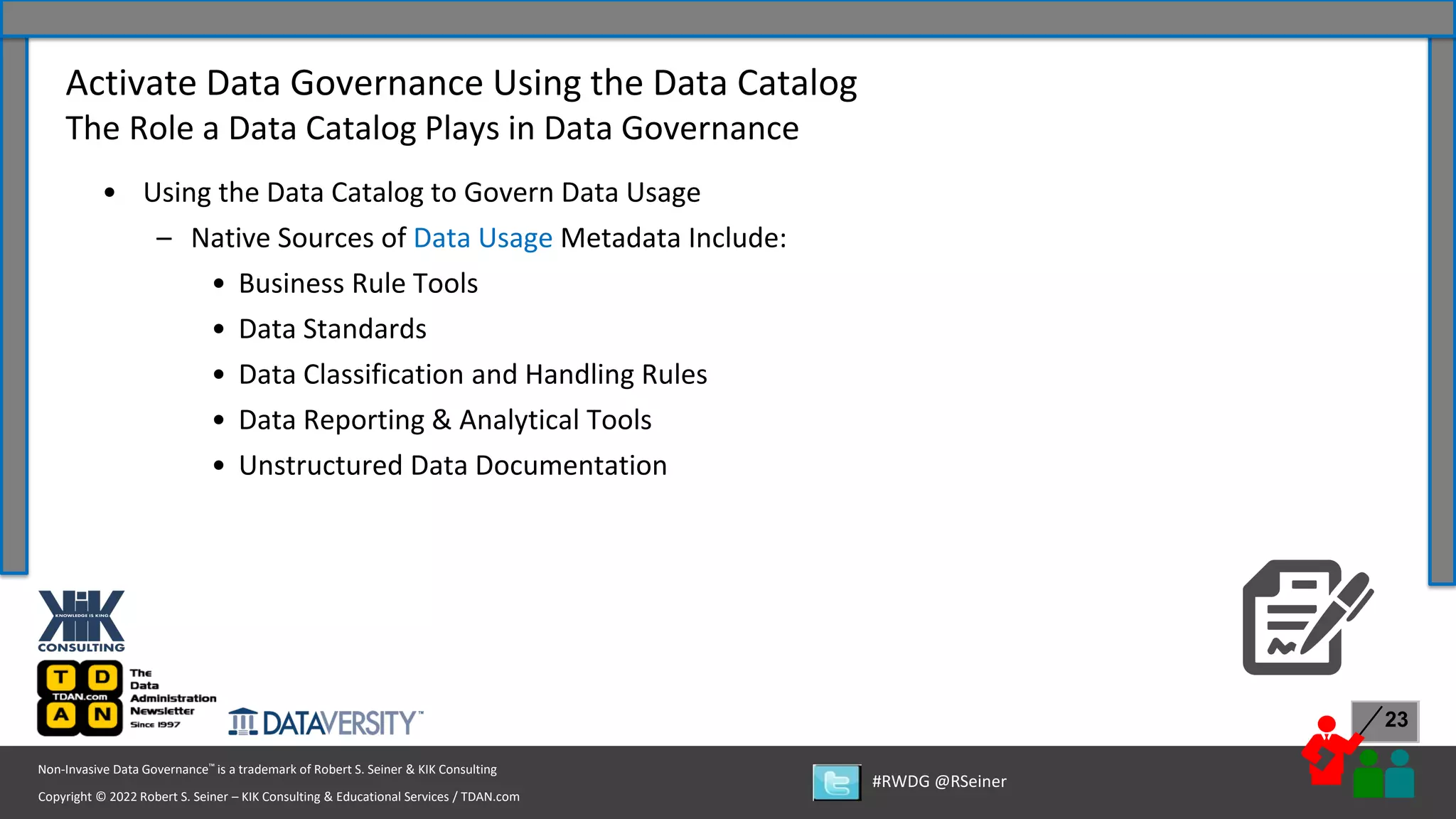 Copyright © 2022 Robert S. Seiner – KIK Consulting & Educational Services / TDAN.com
Non-Invasive Data Governance™ is a trademark of Robert S. Seiner & KIK Consulting
#RWDG @RSeiner
23
• Using the Data Catalog to Govern Data Usage
– Native Sources of Data Usage Metadata Include:
• Business Rule Tools
• Data Standards
• Data Classification and Handling Rules
• Data Reporting & Analytical Tools
• Unstructured Data Documentation
Activate Data Governance Using the Data Catalog
The Role a Data Catalog Plays in Data Governance
 