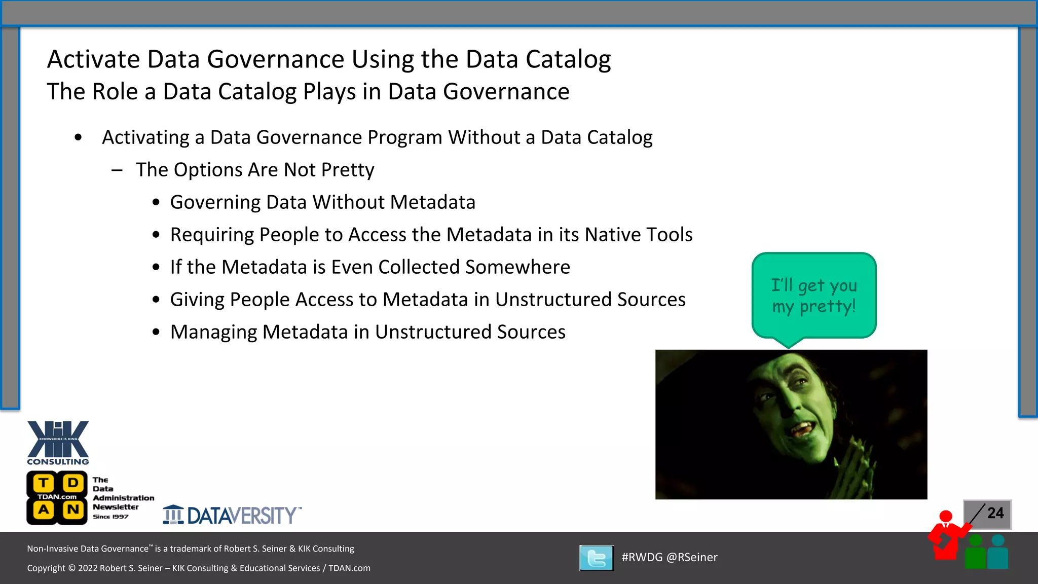 Copyright © 2022 Robert S. Seiner – KIK Consulting & Educational Services / TDAN.com
Non-Invasive Data Governance™ is a trademark of Robert S. Seiner & KIK Consulting
#RWDG @RSeiner
24
• Activating a Data Governance Program Without a Data Catalog
– The Options Are Not Pretty
• Governing Data Without Metadata
• Requiring People to Access the Metadata in its Native Tools
• If the Metadata is Even Collected Somewhere
• Giving People Access to Metadata in Unstructured Sources
• Managing Metadata in Unstructured Sources
Activate Data Governance Using the Data Catalog
The Role a Data Catalog Plays in Data Governance
I’ll get you
my pretty!
 