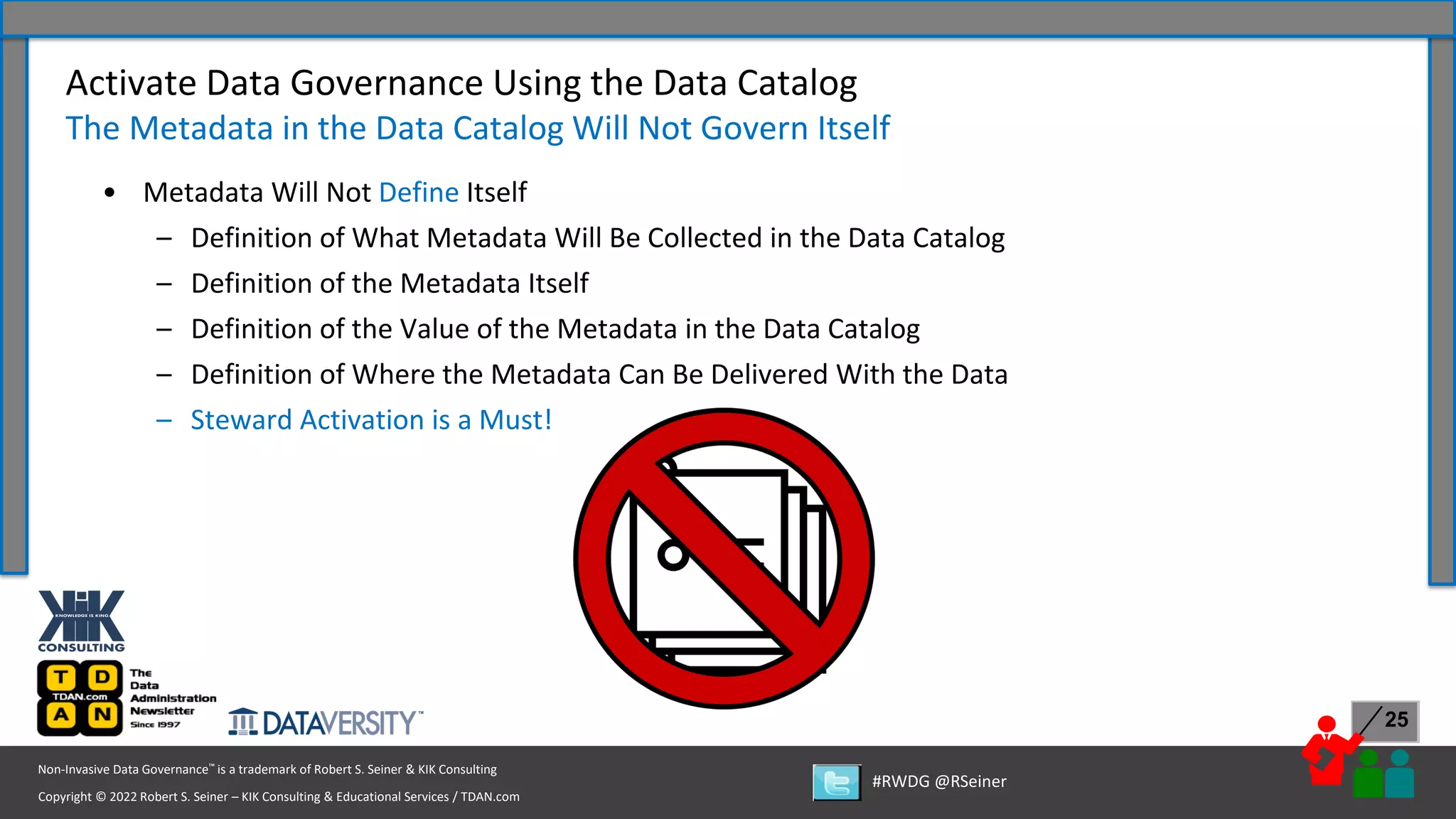 Copyright © 2022 Robert S. Seiner – KIK Consulting & Educational Services / TDAN.com
Non-Invasive Data Governance™ is a trademark of Robert S. Seiner & KIK Consulting
#RWDG @RSeiner
25
• Metadata Will Not Define Itself
– Definition of What Metadata Will Be Collected in the Data Catalog
– Definition of the Metadata Itself
– Definition of the Value of the Metadata in the Data Catalog
– Definition of Where the Metadata Can Be Delivered With the Data
– Steward Activation is a Must!
Activate Data Governance Using the Data Catalog
The Metadata in the Data Catalog Will Not Govern Itself
 