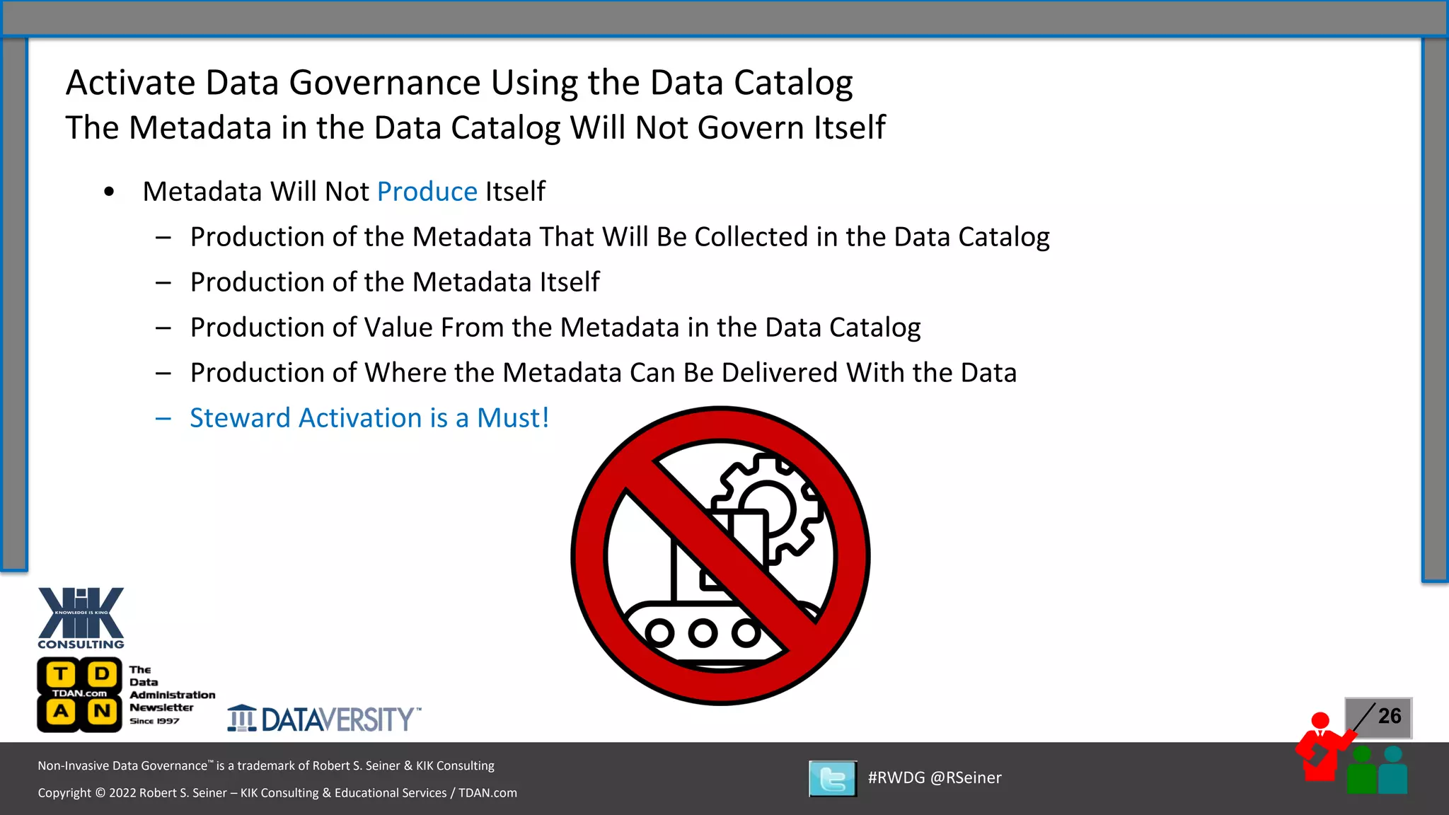 Copyright © 2022 Robert S. Seiner – KIK Consulting & Educational Services / TDAN.com
Non-Invasive Data Governance™ is a trademark of Robert S. Seiner & KIK Consulting
#RWDG @RSeiner
26
• Metadata Will Not Produce Itself
– Production of the Metadata That Will Be Collected in the Data Catalog
– Production of the Metadata Itself
– Production of Value From the Metadata in the Data Catalog
– Production of Where the Metadata Can Be Delivered With the Data
– Steward Activation is a Must!
Activate Data Governance Using the Data Catalog
The Metadata in the Data Catalog Will Not Govern Itself
 