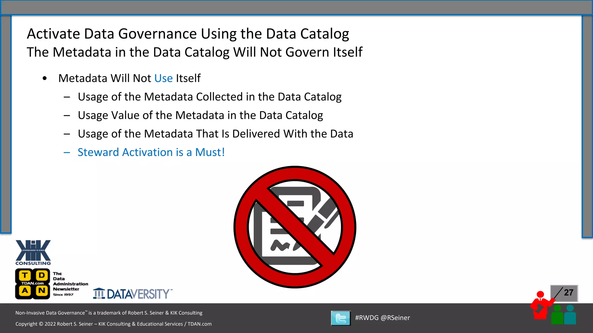 Copyright © 2022 Robert S. Seiner – KIK Consulting & Educational Services / TDAN.com
Non-Invasive Data Governance™ is a trademark of Robert S. Seiner & KIK Consulting
#RWDG @RSeiner
27
• Metadata Will Not Use Itself
– Usage of the Metadata Collected in the Data Catalog
– Usage Value of the Metadata in the Data Catalog
– Usage of the Metadata That Is Delivered With the Data
– Steward Activation is a Must!
Activate Data Governance Using the Data Catalog
The Metadata in the Data Catalog Will Not Govern Itself
 