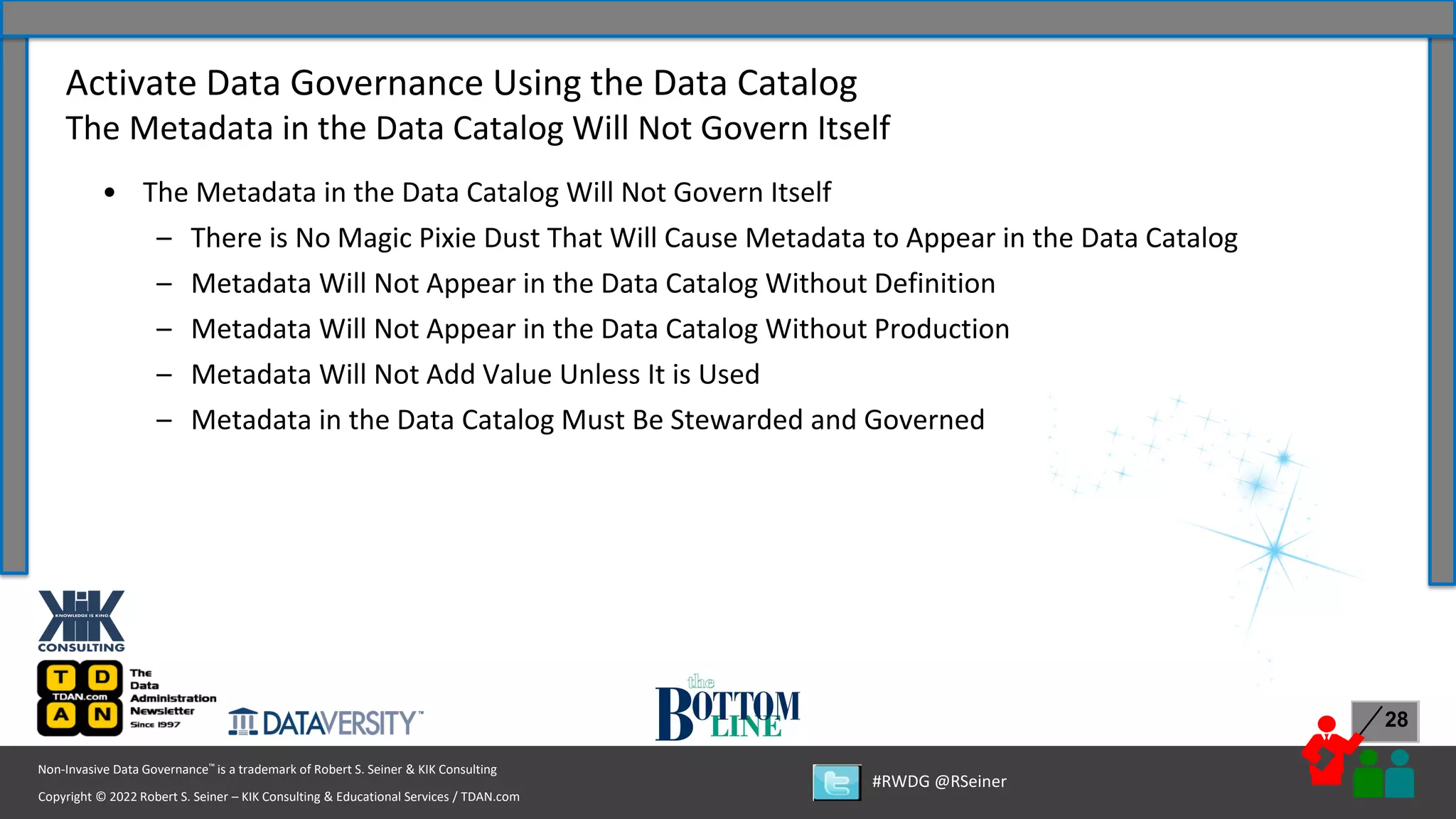 Copyright © 2022 Robert S. Seiner – KIK Consulting & Educational Services / TDAN.com
Non-Invasive Data Governance™ is a trademark of Robert S. Seiner & KIK Consulting
#RWDG @RSeiner
28
• The Metadata in the Data Catalog Will Not Govern Itself
– There is No Magic Pixie Dust That Will Cause Metadata to Appear in the Data Catalog
– Metadata Will Not Appear in the Data Catalog Without Definition
– Metadata Will Not Appear in the Data Catalog Without Production
– Metadata Will Not Add Value Unless It is Used
– Metadata in the Data Catalog Must Be Stewarded and Governed
Activate Data Governance Using the Data Catalog
The Metadata in the Data Catalog Will Not Govern Itself
 