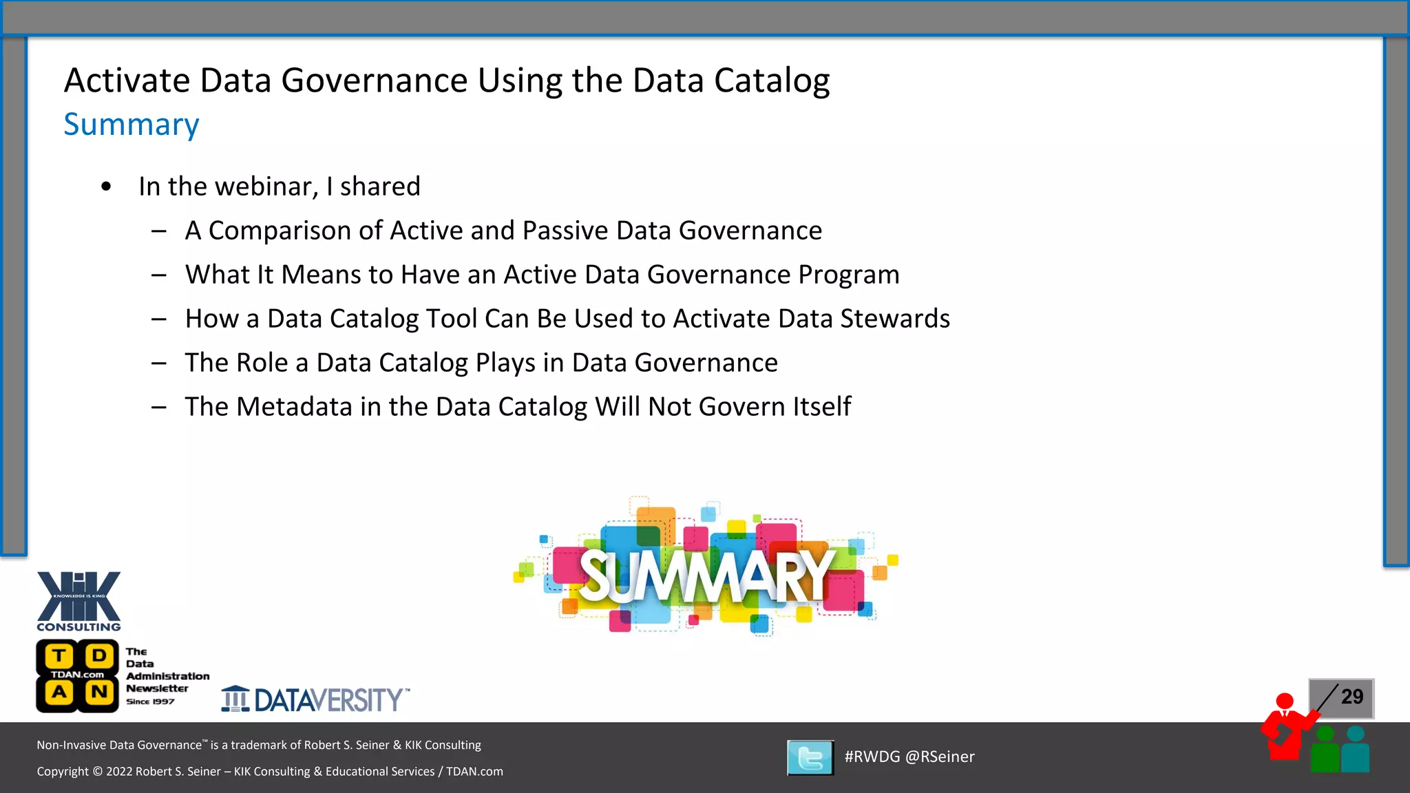 Copyright © 2022 Robert S. Seiner – KIK Consulting & Educational Services / TDAN.com
Non-Invasive Data Governance™ is a trademark of Robert S. Seiner & KIK Consulting
#RWDG @RSeiner
29
• In the webinar, I shared
– A Comparison of Active and Passive Data Governance
– What It Means to Have an Active Data Governance Program
– How a Data Catalog Tool Can Be Used to Activate Data Stewards
– The Role a Data Catalog Plays in Data Governance
– The Metadata in the Data Catalog Will Not Govern Itself
Activate Data Governance Using the Data Catalog
Summary
 