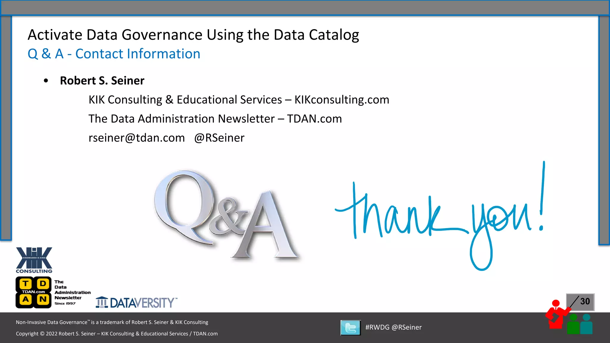 Copyright © 2022 Robert S. Seiner – KIK Consulting & Educational Services / TDAN.com
Non-Invasive Data Governance™ is a trademark of Robert S. Seiner & KIK Consulting
#RWDG @RSeiner
30
Activate Data Governance Using the Data Catalog
Q & A - Contact Information
• Robert S. Seiner
KIK Consulting & Educational Services – KIKconsulting.com
The Data Administration Newsletter – TDAN.com
rseiner@tdan.com @RSeiner
 