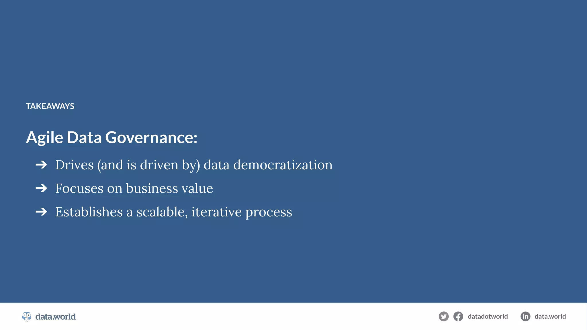 datadotworld data.world
The Cloud-Native Data Catalog
Agile Data Governance:
➔ Drives (and is driven by) data democratization
➔ Focuses on business value
➔ Establishes a scalable, iterative process
TAKEAWAYS
datadotworld data.world
 