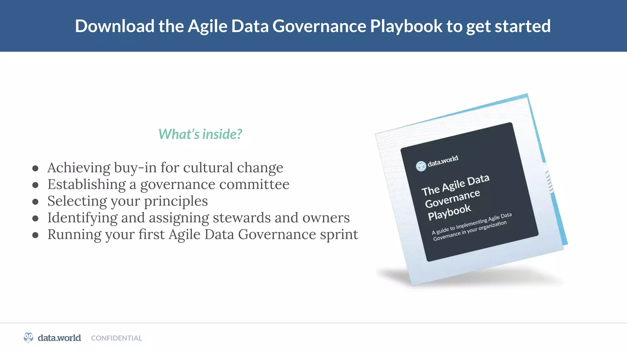 CONFIDENTIAL
Download the Agile Data Governance Playbook to get started
What’s inside?
● Achieving buy-in for cultural change
● Establishing a governance committee
● Selecting your principles
● Identifying and assigning stewards and owners
● Running your ﬁrst Agile Data Governance sprint
 