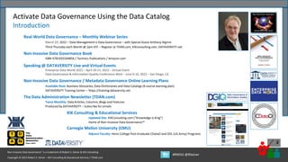 Copyright © 2022 Robert S. Seiner – KIK Consulting & Educational Services / TDAN.com
Non-Invasive Data Governance™ is a trademark of Robert S. Seiner & KIK Consulting
#RWDG @RSeiner
2
Activate Data Governance Using the Data Catalog
Introduction
Real-World Data Governance – Monthly Webinar Series
March 17, 2022 – Data Management Is Data Governance – with Special Guest Anthony Algmin
Third Thursday each Month @ 2pm EST – Register at TDAN.com, KIKconsulting.com, DATAVERSITY.net
Non-Invasive Data Governance Book
ISBN 9781935504856 / Technics Publications / Amazon.com
Speaking @ DATAVERSITY Live and Virtual Events
Enterprise Data World 2022 – April 20-21, 2022 – Virtual Event
Data Governance & Information Quality Conference West – June 6-10, 2022 – San Diego, CA
Non-Invasive Data Governance / Metadata Governance Online Learning Plans
Available Now: Business Glossaries, Data Dictionaries and Data Catalogs (6 course learning plan)
DATAVERSITY Training Center – https://training.dataversity.net
The Data Administration Newsletter (TDAN.com)
Twice Monthly: Data Articles, Columns, Blogs and Features
Produced by DATAVERSITY – Subscribe for emails
KIK Consulting & Educational Services
Updated Site: KIKConsulting.com (“Knowledge is King”)
Home of Non-Invasive Data Governance™
Carnegie Mellon University (CMU)
Adjunct Faculty: Heinz College Post-Graduate CDataO and DDL (US Army) Programs
 
