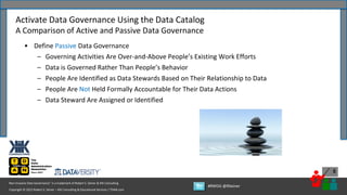 Copyright © 2022 Robert S. Seiner – KIK Consulting & Educational Services / TDAN.com
Non-Invasive Data Governance™ is a trademark of Robert S. Seiner & KIK Consulting
#RWDG @RSeiner
5
• Define Passive Data Governance
– Governing Activities Are Over-and-Above People’s Existing Work Efforts
– Data is Governed Rather Than People’s Behavior
– People Are Identified as Data Stewards Based on Their Relationship to Data
– People Are Not Held Formally Accountable for Their Data Actions
– Data Steward Are Assigned or Identified
Activate Data Governance Using the Data Catalog
A Comparison of Active and Passive Data Governance
 