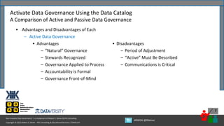 Copyright © 2022 Robert S. Seiner – KIK Consulting & Educational Services / TDAN.com
Non-Invasive Data Governance™ is a trademark of Robert S. Seiner & KIK Consulting
#RWDG @RSeiner
7
• Advantages and Disadvantages of Each
– Active Data Governance
• Advantages
– “Natural” Governance
– Stewards Recognized
– Governance Applied to Process
– Accountability is Formal
– Governance Front-of-Mind
Activate Data Governance Using the Data Catalog
A Comparison of Active and Passive Data Governance
• Disadvantages
– Period of Adjustment
– “Active” Must Be Described
– Communications is Critical
 