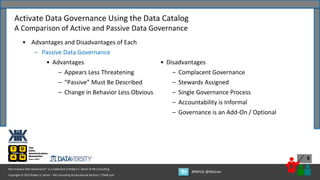 Copyright © 2022 Robert S. Seiner – KIK Consulting & Educational Services / TDAN.com
Non-Invasive Data Governance™ is a trademark of Robert S. Seiner & KIK Consulting
#RWDG @RSeiner
8
• Advantages and Disadvantages of Each
– Passive Data Governance
• Advantages
– Appears Less Threatening
– “Passive” Must Be Described
– Change in Behavior Less Obvious
Activate Data Governance Using the Data Catalog
A Comparison of Active and Passive Data Governance
• Disadvantages
– Complacent Governance
– Stewards Assigned
– Single Governance Process
– Accountability is Informal
– Governance is an Add-On / Optional
 