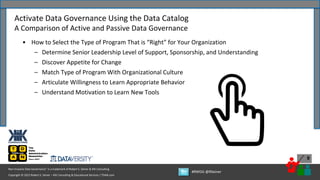 Copyright © 2022 Robert S. Seiner – KIK Consulting & Educational Services / TDAN.com
Non-Invasive Data Governance™ is a trademark of Robert S. Seiner & KIK Consulting
#RWDG @RSeiner
9
• How to Select the Type of Program That is “Right” for Your Organization
– Determine Senior Leadership Level of Support, Sponsorship, and Understanding
– Discover Appetite for Change
– Match Type of Program With Organizational Culture
– Articulate Willingness to Learn Appropriate Behavior
– Understand Motivation to Learn New Tools
Activate Data Governance Using the Data Catalog
A Comparison of Active and Passive Data Governance
 