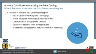 Copyright © 2022 Robert S. Seiner – KIK Consulting & Educational Services / TDAN.com
Non-Invasive Data Governance™ is a trademark of Robert S. Seiner & KIK Consulting
#RWDG @RSeiner
10
• Benefits of an Active Data Governance Program
– Data is Governed Formally (and Thoroughly)
– People Recognize Themselves as Stewards of Data
– Communications is Regular and Effective
– Governance Becomes a Part of People’s Jobs
– Use of Data Catalog Becomes Natural Rather Than Interfering
Activate Data Governance Using the Data Catalog
What It Means to Have an Active Data Governance Program
 